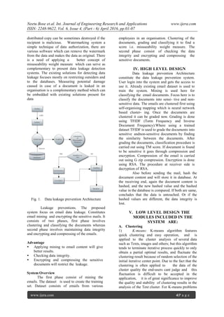 Neetu Bose et.al. Int. Journal of Engineering Research and Applications www.ijera.com
ISSN: 2248-9622, Vol. 6, Issue 4, (Part - 6) April 2016, pp.01-07
www.ijera.com 4|P a g e
distributed copy can be sometimes destroyed if the
recipient is malicious. Watermarking system a
simple technique of data authorization, there are
various software which can remove the watermark
from the data and makes the data as original. There
is a need of applying a better concept of
misuseability weight measure which can serve as
complementary to present data leakage detection
systems. The existing solutions for detecting data
leakage focuses mostly on restricting outsiders and
to the databases. Measuring potential damage
caused in case of a document is leaked in an
organisation is a complementary method which can
be embedded with existing solutions present for
data
Fig. 1. Data leakage prevention Architecture
Leakage preventions. The proposed
system focus on email data leakage. Constitutes
email mining and encrypting the sensitive mails. It
consists of two phases, first phase involves
clustering and classifying the documents whereas
second phase involves maintaining data integrity
and encrypting and compressing of the emails.
Advantage
• Applying mining to email content will give
better results.
• Checking data integrity.
• Encrypting and compressing the sensitive
documents will restrict the leakage.
System Overview
The first phase consist of mining the
emails. The dataset is used to create the training
set. Dataset consists of emails from various
employees in an organisation. Clustering of the
documents, grading and classifying it to find a
score i.e. misuseability weight measure. The
second phase consist of checking the data
integrity and encrypting and compressing the
sensitive documents.
IV. HIGH LEVEL DESIGN
Data leakage prevention Architecture
constitute the data leakage prevention system.
User login into the system and gets the access to
use it. Already existing email dataset is used to
train the system. Mining is used here for
classifying the email documents. Focus here is to
classify the documents into sensi- tive and non-
sensitive data. The emails are clustered first using
self-organising mapping which is neural network
based cluster- ing. Once the documents are
clustered it can be graded now. Grading is done
using TFIDF (Term Frequency and Inverse
Document Frequency).Where using a trained
dataset TFIDF is used to grade the documents into
sensitive andnon-sensitive documents by finding
the similarity between the documents. After
grading the documents, classification procedure is
carried out using TM score. If document is found
to be sensitive it goes through compression and
encryption. Compression of the email is carried
out using G zip compression. Encryption is done
using RSA. The procedure at receiver side is
decryption of RSA.
Also before sending the mail, hash the
document content and will store it in database. At
the receiving end, again the document content is
hashed, and the new hashed value and the hashed
value in the database is compared. If both are same,
concludes that the data is untouched. Or if the
hashed values are different, the data integrity is
lost.
V. LOW LEVEL DESIGN THE
MODULES INCLUDED IN THE
SYSTEM ARE:
A. Clustering
1) K-means: K-means algorithm features
quick clustering and easy operation, and is
applied to the cluster analysis of several data
such as Texts, images and others; but this algorithm
tends to terminate iterative process quickly to only
obtain a partial optimal results, and fluctuate the
clustering result because of random selection of the
initial iterative center point. Due to the fact that the
clustering is often applied to the data of the
cluster quality the end-users cant judge and this
fluctuation is difficult to be accepted in the
application, it is of great significance to improve
the quality and stability of clustering results in the
analysis of the Text cluster. For K-means problems
 