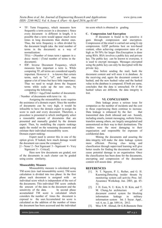 Neetu Bose et.al. Int. Journal of Engineering Research and Applications www.ijera.com
ISSN: 2248-9622, Vol. 6, Issue 4, (Part - 6) April 2016, pp.01-07
www.ijera.com 6|P a g e
• TF: Term Frequency, which measures how
frequently a term occurs in a documen t. Since
every document is different in length, it is
possible that a term would appear much more
times in long documents than shorter ones.
Thus, the term frequency is often divided by
the document length (aka. the total number of
terms in the document) as a way of
normalization:
TF(t) = (Number of times term t appears in a
docu- ment) / (Total number of terms in the
document).
• IDF: Inverse Document Frequency, which
measures how important a term is. While
computing TF, all terms are considered equally
important. However it is known that certain
terms, such as ”is”, ”of”, and ”that”, may
appear a lot of times but have little importance.
Thus we need to weigh down the frequent
terms while scale up the rare ones, by
computing the following:
IDF(t) = loge(Total number of documents
/ Number of documents with term t in it).
Assigning the misuseability score requires
the assistance of a domain expert. Since the number
of documents can be very high, it would be
infeasible to have the domain expert to assign the
score to each and every document. Therefore, a
procedure is presented in which intelligently select
a reasonable amount of documents that are
presented and manually graded by the domain
expert. Then, by modelling the experts rankings
apply the model on the remaining documents and
estimate their individual misuseability score.
Domain expert ranking:
Expert need to answer this in one of the
option given. If leaked, how much damage would
the document can cause the company?
[1 - None/ 2 - Not Signicant/ 3 - Signicant/ 4 - Very
Signicant/ 5 - Critical]
Here now few documents are graded, rest
of the documents in each cluster can be graded
using cosine similarity.
Misuseability Measure
Misuseability measure is calculated using
TM score (tex- tual misuseability score). TM score
calculation is divided into two phase: In the first
phase each document is assigned with an
individual score which is independent of the rest of
the documents. This individual TM score embeds
the amount of the data in the document and the
sensitivity of the data. In second phase
accumulated TM score is calculated which
considers the number of times the document is
exposed to the user.Accumulated tm score is
calculated as the addition of the number of times
the document has been accessed and the individual
tm score which is obtained in grading.
C. Compression And Encryption
If document is found to be sensitive it
goes through compression and encryption.
Compression of the email is carried out using G zip
compression. GZIP performs best on text-based
content, often achieving compression rates of as
high as 50-70% for larger files.Encryption is done
using RSA. RSA involves a public key and private
key. The public key can be known to everyone, it
is used to encrypt messages. Messages encrypted
using the public key can only be decrypted with the
private key.
Also before sending the mail, hash the
document content and will store it in database. At
the receiving end, again the document content is
hashed, and the new hashed value and the hashed
value in the database is compared. If both are same,
concludes that the data is untouched. Or if the
hashed values are different, the data integrity is
lost.
VI. CONCLUSION
Data leakage poses a serious issue for
companies as the number of incidents and the cost
to those experiencing them continue to increase.
Data leakage is enhanced by the fact that
transmitted data (both inbound and out- bound),
including emails, instant messaging, website forms,
transfers among others, are largely unregulated and
unmonitored on their way to their destinations. The
insiders were the most damaging to their
organisation and responsible for exposure of
confidential data.
Mining the documents and assuring the
data integrity will make the data leakage system
more efficient. Proving clus- tering and
classification through supervised learning will give
better results for finding the documents which can
cause potential damage to an organisation. Once
the classification has been done for the documents,
encrypting and compression of the document
content will assure data privacy.
REFERENCES
[1]. N. T. Nguyen, P. L. Reiher, and G. H.
Kuenning,Detecting insider threats by
monitoring system call activity Proc. Inf.
Assurance Workshop, Jun. 2003, pp. 45-
52.
[2]. J. H. Eom, N. U. Kim, S. H. Kim, and T.
M. Chung,An architecture of
document control system for blocking
information leakage in military
information system Int. J. Secur. Appl.,
vol. 6, no. 2, pp. 109114, 2012.
[3]. Miss S.W. Ahmad, Dr G.R.Bamnote Data
 