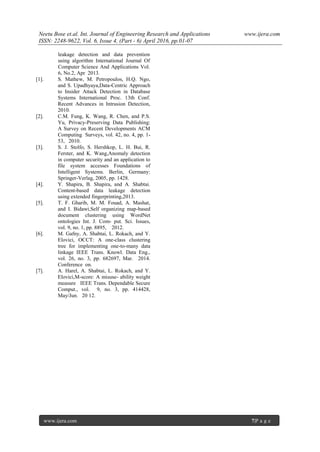 Neetu Bose et.al. Int. Journal of Engineering Research and Applications www.ijera.com
ISSN: 2248-9622, Vol. 6, Issue 4, (Part - 6) April 2016, pp.01-07
www.ijera.com 7|P a g e
leakage detection and data prevention
using algorithm International Journal Of
Computer Science And Applications Vol.
6, No.2, Apr 2013.
[1]. S. Mathew, M. Petropoulos, H.Q. Ngo,
and S. Upadhyaya,Data-Centric Approach
to Insider Attack Detection in Database
Systems International Proc. 13th Conf.
Recent Advances in Intrusion Detection,
2010.
[2]. C.M. Fung, K. Wang, R. Chen, and P.S.
Yu, Privacy-Preserving Data Publishing:
A Survey on Recent Developments ACM
Computing Surveys, vol. 42, no. 4, pp. 1-
53, 2010.
[3]. S. J. Stolfo, S. Hershkop, L. H. Bui, R.
Ferster, and K. Wang,Anomaly detection
in computer security and an application to
file system accesses Foundations of
Intelligent Systems. Berlin, Germany:
Springer-Verlag, 2005, pp. 1428.
[4]. Y. Shapira, B. Shapira, and A. Shabtai.
Content-based data leakage detection
using extended fingerprinting,2013.
[5]. T. F. Gharib, M. M. Fouad, A. Mashat,
and I. Bidawi,Self organizing map-based
document clustering using WordNet
ontologies Int. J. Com- put. Sci. Issues,
vol. 9, no. 1, pp. 8895, 2012.
[6]. M. Gafny, A. Shabtai, L. Rokach, and Y.
Elovici, OCCT: A one-class clustering
tree for implementing one-to-many data
linkage IEEE Trans. Knowl. Data Eng.,
vol. 26, no. 3, pp. 682697, Mar. 2014.
Conference on.
[7]. A. Harel, A. Shabtai, L. Rokach, and Y.
Elovici,M-score: A misuse- ability weight
measure IEEE Trans. Dependable Secure
Comput., vol. 9, no. 3, pp. 414428,
May/Jun. 20 12.
 