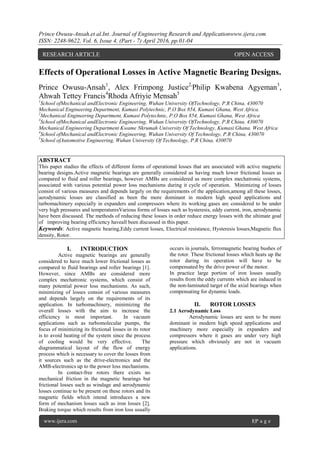 Prince Owusu-Ansah.et al.Int. Journal of Engineering Research and Applicationwww.ijera.com
ISSN: 2248-9622, Vol. 6, Issue 4, (Part - 7) April 2016, pp.01-04
www.ijera.com 1|P a g e
Effects of Operational Losses in Active Magnetic Bearing Designs.
Prince Owusu-Ansah1
, Alex Frimpong Justice2,
Philip Kwabena Agyeman3
,
Ahwah Tettey Francis4
Rhoda Afriyie Mensah5
1
School ofMechanical andElectronic Engineering, Wuhan University OfTechnology, P.R China, 430070
Mechanical Engineering Department, Kumasi Polytechnic, P.O Box 854, Kumasi Ghana, West Africa.
2
Mechanical Engineering Department, Kumasi Polytechnic, P.O Box 854, Kumasi Ghana, West Africa
3
School ofMechanical andElectronic Engineering, Wuhan University OfTechnology, P.R China, 430070
Mechanical Engineering Department Kwame Nkrumah University Of Technology, Kumasi Ghana. West Africa
4
School ofMechanical andElectronic Engineering, Wuhan University Of Technology, P.R China, 430070
5
School ofAutomotive Engineering, Wuhan University Of Technology, P.R China, 430070
ABSTRACT
This paper studies the effects of different forms of operational losses that are associated with active magnetic
bearing designs.Active magnetic bearings are generally considered as having much lower frictional losses as
compared to fluid and roller bearings, however AMBs are considered as more complex mechatronic systems,
associated with various potential power loss mechanisms during it cycle of operation. Minimizing of losses
consist of various measures and depends largely on the requirements of the application,among all these losses,
aerodynamic losses are classified as been the more dominant in modern high speed applications and
turbomachinery especially in expanders and compressors where its working gases are considered to be under
very high pressures and temperaturesVarious forms of losses such as hysteresis, eddy current, iron, aerodynamic
have been discussed. The methods of reducing these losses in order reduce energy losses with the ultimate goal
of improving bearing efficiency haveall been discussed in this paper.
Keywords: Active magnetic bearing,Eddy current losses, Electrical resistance, Hysteresis losses,Magnetic flux
density, Rotor.
I. INTRODUCTION
Active magnetic bearings are generally
considered to have much lower frictional losses as
compared to fluid bearings and roller bearings [1].
However, since AMBs are considered more
complex mechatronic systems, which consist of
many potential power loss mechanisms. As such,
minimizing of losses consist of various measures
and depends largely on the requirements of its
application. In turbomachinery, minimizing the
overall losses with the aim to increase the
efficiency is most important. In vacuum
applications such as turbomolecular pumps, the
focus of minimizing its frictional losses in its rotor
is to avoid heating of the system since the process
of cooling would be very effective. The
diagrammatical layout of the flow of energy
process which is necessary to cover the losses from
it sources such as the drive-electronics and the
AMB-electronics up to the power loss mechanisms.
In contact-free rotors there exists no
mechanical friction in the magnetic bearings but
frictional losses such as windage and aerodynamic
losses continue to be present on these rotors and its
magnetic fields which intend introduces a new
form of mechanism losses such as iron losses [2].
Braking torque which results from iron loss usually
occurs in journals, ferromagnetic bearing bushes of
the rotor. These frictional losses which heats up the
rotor during its operation will have to be
compensated by the drive power of the motor.
In practice large portion of iron losses usually
results from the eddy currents which are induced in
the non-laminated target of the axial bearings when
compensating for dynamic loads.
II. ROTOR LOSSES
2.1 Aerodynamic Loss
Aerodynamic losses are seen to be more
dominant in modern high speed applications and
machinery more especially in expanders and
compressors where it gases are under very high
pressure which obviously are not in vacuum
applications.
RESEARCH ARTICLE OPEN ACCESS
 