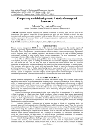 International Journal of Business and Management Invention
ISSN (Online): 2319 – 8028, ISSN (Print): 2319 – 801X
www.ijbmi.org || Volume 6 Issue 5 || May. 2017 || PP—01-05
www.ijbmi.org 1 | Page
Competency model development: A study of conceptual
framework
Salmiaty Taty¹, Ahmad Musseng²
Sekolah Tinggi Ilmu Ekonomi (STIE) YPUP Makassar, Indonesia(1&2)
Abstract: Adjustment between employer with optimum occupation is not easy when jobs are likely to be
complicated. This research shows that the more complex the work, the more difficult to identify the most
important tasks and competencies associated with successful. Therefore, competency system is necessarily
applied to determines the success or failure of the management functions implementation which strictly depend
on the quality of human resources.
Key Words: Competency, Model Development, A Study Of Conceptual Framework.
I. INTRODUCTION
Human resource management (HRM) is one of the areas in general management that includes aspects of
planning, organizing, implementation and control. This process contains in the function/areas of production,
marketing, finance, and personnel. The role of human resources (HR) is considered increasingly important to
achieve corporate goals, then various experiences and research results in the field of human resources
systematically collected in what is called human resource management. The term "management" has the
meaning as collection of knowledge about how to manage the human resources.
In an effort to achieve company goals, problems faced by the management not only in raw materials,
working tools, machines, capital or working environment, but also about the employees (human resources) as
the “man behind the gun”. But one thing that must be underline that human resource alone is a factor of
production, as well as other production factors as the input in circulate production process to produce output.
New employee who does not has certain skills and expertise should be trained to becoming skilled and
profesional employee. When he further trained and given the experiences as well as motivation, the more
valuable he/she becomes. Thus the role of strategic development for improving the quality of human resources
through a system of competence within the company is quite significant and continues to grow in line with the
demands of globalization. Qualified human resources will determine the future of the business.
II. RESEARCH PROBLEM
Human resources management as a system has internal and external scope which internal scope covers
everything that related to the performance of the human resources functions, while external factors relates to the
ability of management control, which could be considered as threats and challenges to be overcome in order of
achieving company’s goals. Human resources does not like any other disposal resources, because human being
gives reaction to their environment sensitively and does not always respon as expected. So as to assess
productivity and output quality of human resources can be done easily through the planning technique with
appropriate supervision.
Heaps of environmental pressures today demand more wisdom from the management. If an organization
willing to maintain its effectiveness, they should formulate a policy to manage their human resources and
combine with the long-term vision focus on the company’s achievement, community needs dn interpersonal
welfare. In short, organization must connect the discretion of human resource management with their strategic
policy. There are two types of challenges that exist in the human resources management, namely the challenge
of internal and external environment.
1. Eksternal challenges; Challenges can be grouped into four as follow: (a) technology sector, (b)
economic sectors, (c) socio-cultural sector, (d) political sector, and (e) international sector. These five sectors in
this technological era means that the organization and its employees are faced a variety of technological change
in the various things that need more attention such as: (a) rapid development, (b) high risk industry, (c) the use
of technology in controlling the company from the distance. It can be concluded that external environment often
faced by human resource management such are: (a) changes in technology, (b) government regulations, (c)
social and cultural factors, (d) labor market, (e) political factors, (f) economic conditions, (g) geographic
condition, (h) demographic factors, (i) partnership, and (j) competitors for sure.
2. Internal challenges; Internal challenges arise because of the pursuit of human resource management
consider with financial, sales, information service that are more open to organization's culture. The
managers/leaders and professionals human resoursec must be able to tackle the internal challenge in order to
 