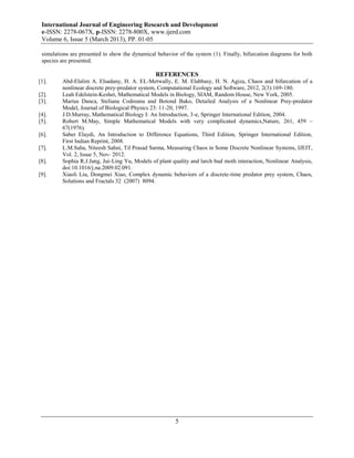 International Journal of Engineering Research and Development
 e-ISSN: 2278-067X, p-ISSN: 2278-800X, www.ijerd.com
 Volume 6, Issue 5 (March 2013), PP. 01-05

 simulations are presented to show the dynamical behavior of the system (1). Finally, bifurcation diagrams for both
 species are presented.

                                                 REFERENCES
[1].     Abd-Elalim A. Elsadany, H. A. EL-Metwally, E. M. Elabbasy, H. N. Agiza, Chaos and bifurcation of a
         nonlinear discrete prey-predator system, Computational Ecology and Software, 2012, 2(3):169-180.
[2].     Leah Edelstein-Keshet, Mathematical Models in Biology, SIAM, Random House, New York, 2005.
[3].     Marius Danca, Steliana Codreanu and Botond Bako, Detailed Analysis of a Nonlinear Prey-predator
         Model, Journal of Biological Physics 23: 11-20, 1997.
[4].     J.D.Murray, Mathematical Biology I: An Introduction, 3-e, Springer International Edition, 2004.
[5].     Robert M.May, Simple Mathematical Models with very complicated dynamics,Nature, 261, 459 –
         67(1976).
[6].     Saber Elaydi, An Introduction to Difference Equations, Third Edition, Springer International Edition,
         First Indian Reprint, 2008.
[7].     L.M.Saha, Niteesh Sahni, Til Prasad Sarma, Measuring Chaos in Some Discrete Nonlinear Systems, IJEIT,
         Vol. 2, Issue 5, Nov- 2012.
[8].     Sophia R.J.Jang, Jui-Ling Yu, Models of plant quality and larch bud moth interaction, Nonlinear Analysis,
         doi:10.1016/j.na.2009.02.091.
[9].     Xiaoli Liu, Dongmei Xiao, Complex dynamic behaviors of a discrete-time predator prey system, Chaos,
         Solutions and Fractals 32 (2007) 8094.




                                                         5
 