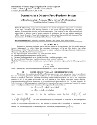 International Journal of Engineering Research and Development
e-ISSN: 2278-067X, p-ISSN: 2278-800X, www.ijerd.com
Volume 6, Issue 5 (March 2013), PP. 01-05

              Dynamics in a Discrete Prey-Predator System
              M.ReniSagayaRaj1, A.George Maria Selvam2, M.Meganathan3
                               1, 2, 3
                                         Sacred Heart College,Tirupattur - 635 601, S.India.


     Abstract:- The stability analysis around equilibrium of a discrete-time predator prey system is considered
     in this paper. We obtain local stability conditions of the system near equilibrium points. The phase
     portraits are obtained for different sets of parameter values. Also limit cycles and bifurcation diagrams
     are provided for selective range of growth parameter. It is observed that prey and predator populations
     exhibit chaotic dynamics. Numerical simulations are performed and they exhibit rich dynamics of the
     discrete model. 2010 Mathematics Subject Classification. 39A30, 92D25

     Keywords and phrases:- Difference equations, predator – prey system, fixed points, stability.

                                               I.         INTRODUCTION
         Dynamics of interacting biological species has been studied in the past decades. The first models were put
forward independently by Alfred Lotka (an American biophysicist, 1925) and Vito Volterra (an Italian
Mathematician, 1926). Volterra formulated the model to explain oscillations in fish populations in Mediterranean.
The model is based on the following assumptions:
(a) Prey population grow in an unlimited way when predator is absent
(b) Predators depend on the presence of prey to survive
(c) The rate of predation depends up on the likelihood that a predator encounters a prey
(d) The growth rate of the predator population is proportional to rate of predation.
The Lotka-Volterra model is the simplest model of predator-prey interactions, expressed by the following equations
[2, 4].
                                                     𝑥 ′ = 𝑎𝑥 − 𝑏𝑥𝑦
                                                     ′
                                                    𝑦 = −𝑐𝑦 + 𝑑𝑥𝑦
where x, yare the prey and predator population densities and a, b, c,d are positive constants.

                 II.         MODEL DESCRIPTION AND EQUILIBRIUM POINTS
         The discrete time models described by difference equations are more appropriate when the populations
have non overlapping generations. Discrete models can also provide efficient computational models of continuous
models for numerical simulations. The maps defined by simple difference equations can lead to rich complicated
dynamics [1,3,5,7]. The paper [1] discusses the local stability of fixed points, bifurcation, chaotic behavior,
Lyapunov exponents and fractal dimensions of the strange attractor associated with (1). This paper considers the
following system of deference equations which describes interactions between two species and presents the various
nature of fixed points and numerical simulations showing certain dynamical behavior.
                              x(n  1)  rx(n)[1  x(n)]  ax(n) y (n)
                                                                                         (1)
                              y (n  1)   cy (n)  bx(n) y (n)
                                                                                                              r 1 
where    r,a,b,c>0     The   system          (1)    has   the   equilibrium   points   E0=(0,0),        E1       ,0    and
                                                                                                              r      
      1  c r b  1  c  1 
E2        ,                . The trivial equilibrium point E0 corresponds to extinction of prey and predator
      b          ab        a
species, E1 corresponds to presence of prey and absence of predator and E2 corresponds to coexistence of both
                                                                                                    b
species. The equilibrium point E2 is an interior positive equilibrium point provided r                     .
                                                                                               b  1  c 



                                                                1
 