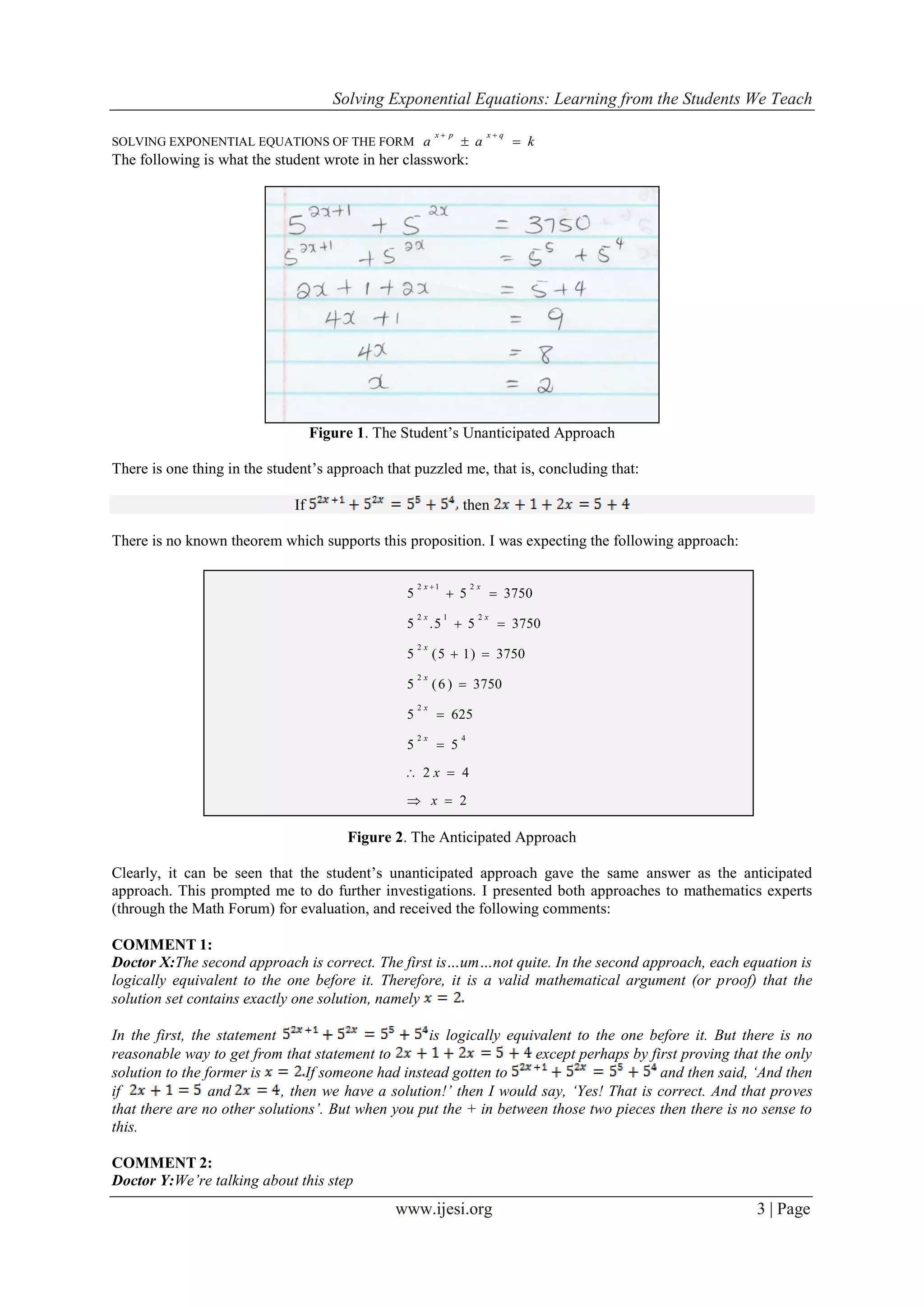 Solving Exponential Equations: Learning from the Students We Teach
www.ijesi.org 3 | Page
SOLVING EXPONENTIAL EQUATIONS OF THE FORM kaa
qxpx


The following is what the student wrote in her classwork:
Figure 1. The Student’s Unanticipated Approach
There is one thing in the student’s approach that puzzled me, that is, concluding that:
If then
There is no known theorem which supports this proposition. I was expecting the following approach:
Figure 2. The Anticipated Approach
Clearly, it can be seen that the student’s unanticipated approach gave the same answer as the anticipated
approach. This prompted me to do further investigations. I presented both approaches to mathematics experts
(through the Math Forum) for evaluation, and received the following comments:
COMMENT 1:
Doctor X:The second approach is correct. The first is…um…not quite. In the second approach, each equation is
logically equivalent to the one before it. Therefore, it is a valid mathematical argument (or proof) that the
solution set contains exactly one solution, namely
In the first, the statement is logically equivalent to the one before it. But there is no
reasonable way to get from that statement to except perhaps by first proving that the only
solution to the former is If someone had instead gotten to and then said, ‘And then
if and , then we have a solution!’ then I would say, ‘Yes! That is correct. And that proves
that there are no other solutions’. But when you put the + in between those two pieces then there is no sense to
this.
COMMENT 2:
Doctor Y:We’re talking about this step
2
42
55
6255
3750)6(5
3750)15(5
375055.5
375055
42
2
2
2
212
212









x
x
x
x
x
x
xx
xx
 