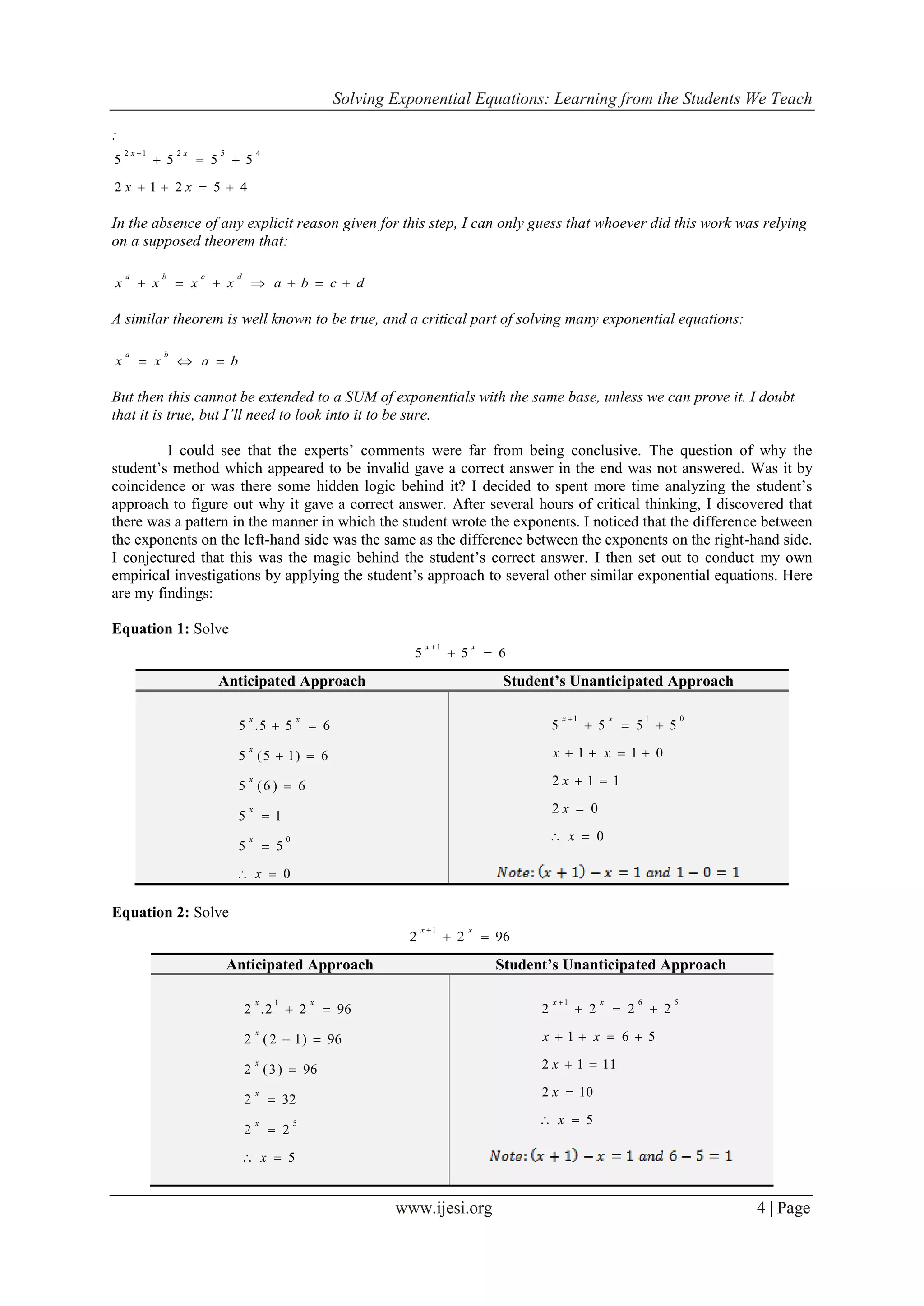 Solving Exponential Equations: Learning from the Students We Teach
www.ijesi.org 4 | Page
:
45212
5555
45212



xx
xx
In the absence of any explicit reason given for this step, I can only guess that whoever did this work was relying
on a supposed theorem that:
dcbaxxxx
dcba

A similar theorem is well known to be true, and a critical part of solving many exponential equations:
baxx
ba

But then this cannot be extended to a SUM of exponentials with the same base, unless we can prove it. I doubt
that it is true, but I’ll need to look into it to be sure.
I could see that the experts’ comments were far from being conclusive. The question of why the
student’s method which appeared to be invalid gave a correct answer in the end was not answered. Was it by
coincidence or was there some hidden logic behind it? I decided to spent more time analyzing the student’s
approach to figure out why it gave a correct answer. After several hours of critical thinking, I discovered that
there was a pattern in the manner in which the student wrote the exponents. I noticed that the difference between
the exponents on the left-hand side was the same as the difference between the exponents on the right-hand side.
I conjectured that this was the magic behind the student’s correct answer. I then set out to conduct my own
empirical investigations by applying the student’s approach to several other similar exponential equations. Here
are my findings:
Equation 1: Solve
655
1

 xx
Equation 2: Solve
9622
1

 xx
Anticipated Approach Student’s Unanticipated Approach
0
55
15
6)6(5
6)15(5
655.5
0






x
x
x
x
x
xx
0
02
112
011
5555
011






x
x
x
xx
xx
Anticipated Approach Student’s Unanticipated Approach
5
22
322
96)3(2
96)12(2
9622.2
5
1






x
x
x
x
x
xx
5
102
1112
561
2222
561






x
x
x
xx
xx
 