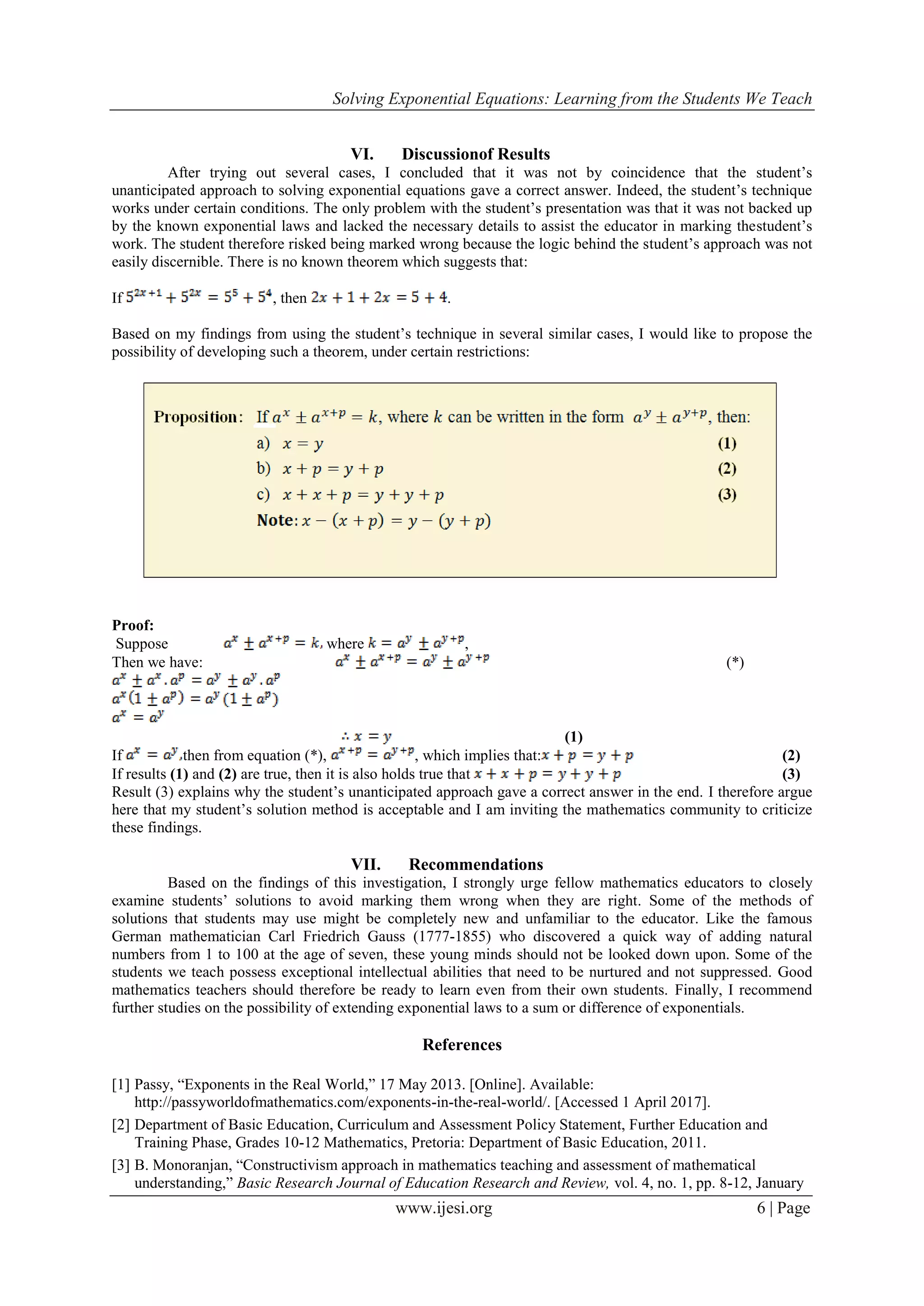 Solving Exponential Equations: Learning from the Students We Teach
www.ijesi.org 6 | Page
VI. Discussionof Results
After trying out several cases, I concluded that it was not by coincidence that the student’s
unanticipated approach to solving exponential equations gave a correct answer. Indeed, the student’s technique
works under certain conditions. The only problem with the student’s presentation was that it was not backed up
by the known exponential laws and lacked the necessary details to assist the educator in marking thestudent’s
work. The student therefore risked being marked wrong because the logic behind the student’s approach was not
easily discernible. There is no known theorem which suggests that:
If , then .
Based on my findings from using the student’s technique in several similar cases, I would like to propose the
possibility of developing such a theorem, under certain restrictions:
Proof:
Suppose where ,
Then we have: (*)
(1)
If then from equation (*), , which implies that: (2)
If results (1) and (2) are true, then it is also holds true that (3)
Result (3) explains why the student’s unanticipated approach gave a correct answer in the end. I therefore argue
here that my student’s solution method is acceptable and I am inviting the mathematics community to criticize
these findings.
VII. Recommendations
Based on the findings of this investigation, I strongly urge fellow mathematics educators to closely
examine students’ solutions to avoid marking them wrong when they are right. Some of the methods of
solutions that students may use might be completely new and unfamiliar to the educator. Like the famous
German mathematician Carl Friedrich Gauss (1777-1855) who discovered a quick way of adding natural
numbers from 1 to 100 at the age of seven, these young minds should not be looked down upon. Some of the
students we teach possess exceptional intellectual abilities that need to be nurtured and not suppressed. Good
mathematics teachers should therefore be ready to learn even from their own students. Finally, I recommend
further studies on the possibility of extending exponential laws to a sum or difference of exponentials.
References
[1] Passy, “Exponents in the Real World,” 17 May 2013. [Online]. Available:
http://passyworldofmathematics.com/exponents-in-the-real-world/. [Accessed 1 April 2017].
[2] Department of Basic Education, Curriculum and Assessment Policy Statement, Further Education and
Training Phase, Grades 10-12 Mathematics, Pretoria: Department of Basic Education, 2011.
[3] B. Monoranjan, “Constructivism approach in mathematics teaching and assessment of mathematical
understanding,” Basic Research Journal of Education Research and Review, vol. 4, no. 1, pp. 8-12, January
 