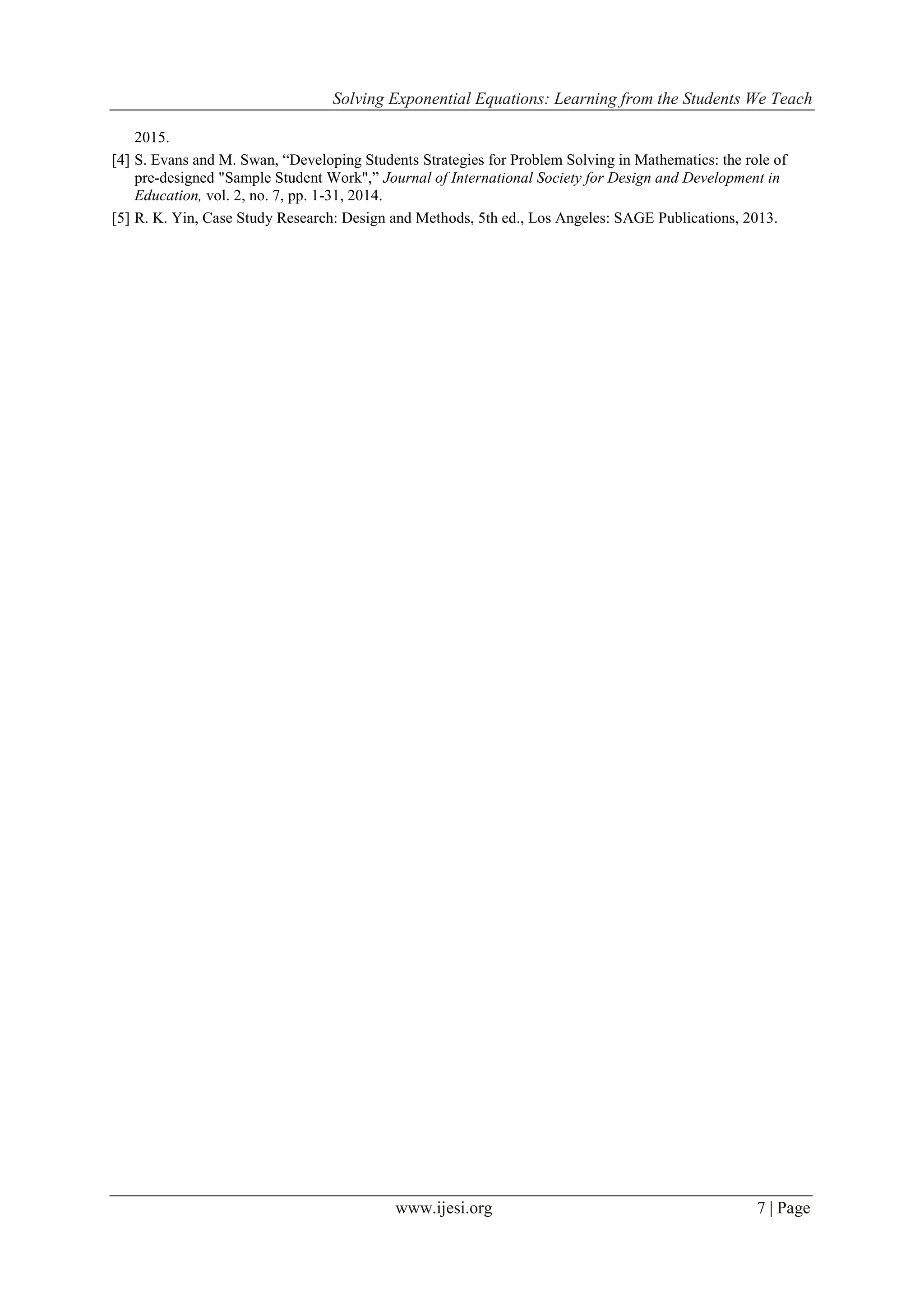 Solving Exponential Equations: Learning from the Students We Teach
www.ijesi.org 7 | Page
2015.
[4] S. Evans and M. Swan, “Developing Students Strategies for Problem Solving in Mathematics: the role of
pre-designed "Sample Student Work",” Journal of International Society for Design and Development in
Education, vol. 2, no. 7, pp. 1-31, 2014.
[5] R. K. Yin, Case Study Research: Design and Methods, 5th ed., Los Angeles: SAGE Publications, 2013.
 