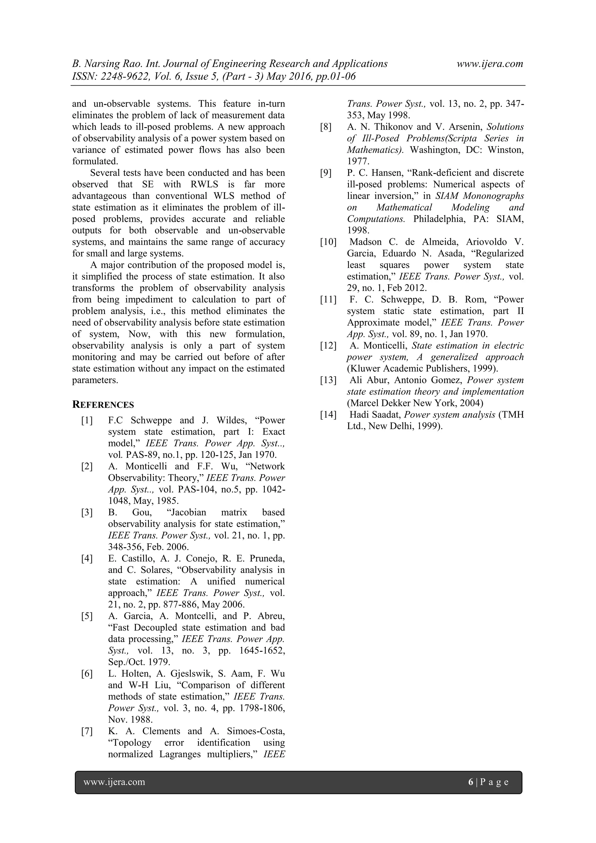 B. Narsing Rao. Int. Journal of Engineering Research and Applications www.ijera.com
ISSN: 2248-9622, Vol. 6, Issue 5, (Part - 3) May 2016, pp.01-06
www.ijera.com 6 | P a g e
and un-observable systems. This feature in-turn
eliminates the problem of lack of measurement data
which leads to ill-posed problems. A new approach
of observability analysis of a power system based on
variance of estimated power flows has also been
formulated.
Several tests have been conducted and has been
observed that SE with RWLS is far more
advantageous than conventional WLS method of
state estimation as it eliminates the problem of ill-
posed problems, provides accurate and reliable
outputs for both observable and un-observable
systems, and maintains the same range of accuracy
for small and large systems.
A major contribution of the proposed model is,
it simplified the process of state estimation. It also
transforms the problem of observability analysis
from being impediment to calculation to part of
problem analysis, i.e., this method eliminates the
need of observability analysis before state estimation
of system, Now, with this new formulation,
observability analysis is only a part of system
monitoring and may be carried out before of after
state estimation without any impact on the estimated
parameters.
REFERENCES
[1] F.C Schweppe and J. Wildes, “Power
system state estimation, part I: Exact
model,” IEEE Trans. Power App. Syst..,
vol. PAS-89, no.1, pp. 120-125, Jan 1970.
[2] A. Monticelli and F.F. Wu, “Network
Observability: Theory,” IEEE Trans. Power
App. Syst.., vol. PAS-104, no.5, pp. 1042-
1048, May, 1985.
[3] B. Gou, “Jacobian matrix based
observability analysis for state estimation,”
IEEE Trans. Power Syst., vol. 21, no. 1, pp.
348-356, Feb. 2006.
[4] E. Castillo, A. J. Conejo, R. E. Pruneda,
and C. Solares, “Observability analysis in
state estimation: A unified numerical
approach,” IEEE Trans. Power Syst., vol.
21, no. 2, pp. 877-886, May 2006.
[5] A. Garcia, A. Montcelli, and P. Abreu,
“Fast Decoupled state estimation and bad
data processing,” IEEE Trans. Power App.
Syst., vol. 13, no. 3, pp. 1645-1652,
Sep./Oct. 1979.
[6] L. Holten, A. Gjeslswik, S. Aam, F. Wu
and W-H Liu, “Comparison of different
methods of state estimation,” IEEE Trans.
Power Syst., vol. 3, no. 4, pp. 1798-1806,
Nov. 1988.
[7] K. A. Clements and A. Simoes-Costa,
“Topology error identification using
normalized Lagranges multipliers,” IEEE
Trans. Power Syst., vol. 13, no. 2, pp. 347-
353, May 1998.
[8] A. N. Thikonov and V. Arsenin, Solutions
of Ill-Posed Problems(Scripta Series in
Mathematics). Washington, DC: Winston,
1977.
[9] P. C. Hansen, “Rank-deficient and discrete
ill-posed problems: Numerical aspects of
linear inversion,” in SIAM Mononographs
on Mathematical Modeling and
Computations. Philadelphia, PA: SIAM,
1998.
[10] Madson C. de Almeida, Ariovoldo V.
Garcia, Eduardo N. Asada, “Regularized
least squares power system state
estimation,” IEEE Trans. Power Syst., vol.
29, no. 1, Feb 2012.
[11] F. C. Schweppe, D. B. Rom, “Power
system static state estimation, part II
Approximate model,” IEEE Trans. Power
App. Syst., vol. 89, no. 1, Jan 1970.
[12] A. Monticelli, State estimation in electric
power system, A generalized approach
(Kluwer Academic Publishers, 1999).
[13] Ali Abur, Antonio Gomez, Power system
state estimation theory and implementation
(Marcel Dekker New York, 2004)
[14] Hadi Saadat, Power system analysis (TMH
Ltd., New Delhi, 1999).
 