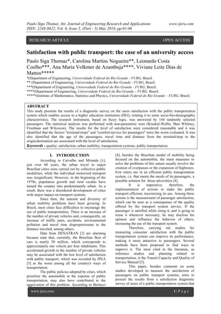 Paulo Siga Thomaz. Int. Journal of Engineering Research and Applications www.ijera.com
ISSN: 2248-9622, Vol. 6, Issue 5, (Part - 5) May 2016, pp.01-06
www.ijera.com 1 | P a g e
Satisfaction with public transport: the case of an university access
Paulo Siga Thomaz*, Carolina Martins Nogueira**, Leonardo Costa
Coelho***, Ana Maria Volkmer de Azambuja****, Viviane Leite Dias de
Mattos*****
*(Department of Engineering, Universidade Federal do Rio Grande - FURG, Brazil.
** (Department of Engineering, Universidade Federal do Rio Grande - FURG, Brazil.
***(Department of Engineering, Universidade Federal do Rio Grande - FURG, Brazil.
****(Department of Engineering, Universidade Federal do Rio Grande – FURG, Brazil.
*****(Institute of Mathematics, Statistics and Physics, Universidade Federal do Rio Grande – FURG, Brazil.
ABSTRACT
This study presents the results of a diagnostic survey on the users satisfaction with the public transportation
system which enables access to a higher education institution (HEI), relating it to some socio-bio-demographic
characteristics. The research instrument, based on fuzzy logic, was answered by 184 randomly selected
passengers. The statistical analysis was performed with non-parametric tests (Kruskal-Wallis, Man Whitney,
Friedman and Wilcoxon). The results for the level of satisfaction were considered reasonable and it was
identified that the factors ''terminal/stops'' and ''comfort/service for passengers'' were the worst evaluated. It was
also identified that the age of the passengers, travel time and distance from the terminal/stop to the
origin/destination are associated with the level of satisfaction.
Keywords - quality; satisfaction; urban mobility; transportation systems; public transportation.
I. INTRODUCTION
According to Carvalho and Miranda [1],
just over 60 years, the urban travel in major
Brazilian cities were carried out by collective public
modalities, while the individual motorized transport
was insignificant. However, in the beginning of the
1970s, population growth and rural exodus have
turned the country into predominantly urban. As a
result, there was a disordered development of cities
with major impact on transport systems.
Since then, the amount and diversity of
urban mobility problems have been growing. In
Brazil, most cities face difficulties to encourage the
use of public transportation. There is an increase of
the number of private vehicles and, consequently, an
increase of traffic jams, accidents, environmental
pollution and travel time disproportionate to the
distance traveled, among others.
Data from DENATRAN [2] are alarming
because state that, currently, the Brazilian fleet of
cars is nearly 50 million, which corresponds to
approximately one vehicle per four inhabitants. This
accelerated growth in the number of private vehicles
may be associated with the low level of satisfaction
with public transport, which was revealed by IPEA
[3] as the worst among all the country's ways of
transportation.
The public policies adopted by cities, which
prioritize the automobile at the expense of public
transportation, may also have contributed to the
aggravation of this problem. According to Bertucci
[4], besides the Brazilian model of mobility being
focused on the automobile, the main measures to
solve the problems of this nature usually involve the
creation of overpasses or the expansion of highways.
Few rulers see in an efficient public transportation
system, i.e. that meets the needs of its passengers, a
possible solution for those adversities [4].
It is imperative, therefore, the
implementation of actions to make the public
transport efficient, maximizing its use. Among these
actions is the measurement of passenger satisfaction,
which can be seen as a consequence of the quality
offered by the transport system service. If the
passenger is satisfied while using it, and is going to
reuse it whenever necessary, he may disclose his
opinion and influence the behavior of others,
increasing the use of the transport system.
Therefore, carrying out studies for
measuring consumer satisfaction with the public
transportation system can improve its performance,
making it more attractive to passengers. Several
methods have been proposed to find ways to
improve it. The most cited in the literature, as
reference studies and planning related to
transportation, is the Transit Capacity and Quality of
Service Manual [5].
This paper, besides comment on some
studies developed to measure the satisfaction of
passengers on public transport systems, aims to
present the results from a satisfaction diagnostic
survey of users of a public transportation system that
RESEARCH ARTICLE OPEN ACCESS
 