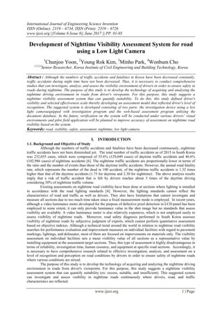 International Journal of Engineering Science Invention
ISSN (Online): 2319 – 6734, ISSN (Print): 2319 – 6726
www.ijesi.org ||Volume 6 Issue 6|| June 2017 || PP. 01-05
www.ijesi.org 1 | Page
Development of Nighttime Visibility Assessment System for road
using a Low Light Camera
1
Chunjoo Yoon, 2
Young Rok Kim, 3
Minho Park, 4
Wonbum Cho
1,2,3,4
Senior Researcher, Korea Institute of Civil Engineering and Building Technology, Korea
Abstract : Although the numbers of traffic accidents and fatalities in Korea have been decreased constantly,
traffic accidents during night time have not been decreased. Thus, it is necessary to conduct comprehensive
studies that can investigate, analyze, and assess the visibility environment of drivers in order to ensure safety in
roads during nighttime. The purpose of this study is to develop the technology of acquiring and analyzing the
nighttime driving environment in roads from driver's viewpoints. For this purpose, this study suggests a
nighttime visibility assessment system that can quantify suitability. To do this, this study defined driver's
visibility and selected effectiveness scale thereby developing an assessment model that reflected driver's level of
recognition. The suggested system is developed consisting of two parts: the investigation device using a low
light cameraequipped with investigation program and the web-based assessment program utilizing the
document database. In the future, verification on the system will be conducted under various drivers’ visual
environments and pilot field application will be planned to improve accuracy of assessment on nighttime road
visibility based on the system.
Keywords: road, visibility, safety, assessment, nighttime, low light camera
I. INTRODUCTION
1.1. Background and Objective of Study
Although the numbers of traffic accidents and fatalities have been decreased continuously, nighttime
traffic accidents have not been diminished yet. The total number of traffic accidents as of 2015 in South Korea
was 232,035 cases, which were composed of 55.6% (129,049 cases) of daytime traffic accidents and 46.6%
(102,986 cases) of nighttime accidents [6]. The nighttime traffic accidents are proportionally lower in terms of
the ratio and the number of events than those of the daytime traffic accidents. However, the annual road fatality
rate, which represents the number of the dead in 100 accident, of the nighttime traffic accidents is 1.32 times
higher than that of the daytime accidents (1.75 for daytime and 2.30 for nighttime). The above analysis results
imply that a risk of traffic accident that is felt by drivers reaches about 3 times of the daytime driving
considering 30% of nighttime traffic volume.
Existing assessments on nighttime road visibility have been done at sections where lighting is installed
in accordance with the road lighting standards [4]. However, the lighting standards cannot reflect the
characteristics of road and traffic as well as drivers. They also have limitations that cannot investigate and
measure all sections due to too much time taken since a fixed measurement mode is employed. In recent years,
although a video luminance meter developed for the purpose of defective pixel detection in LCD panel has been
employed to some extent, it can only provide luminance value in the shot image but no standards that assess
visibility are available. A video luminance meter is also relatively expensive, which is not employed easily to
assess visibility of nighttime roads. Moreover, road safety diagnosis performed in South Korea assesses
visibility of nighttime roads by subjective judgment of experts, which cannot perform quantitative assessment
based on objective indexes. Although a technical trend around the world in relation to nighttime road visibility
searches for performance evaluation and improvement measures on individual facilities with regard to pavement
markings, lightings, and delineator, most of them are focused on improvements on materials only. The visibility
assessment on individual facilities sets a mean visibility value of all sections as a representative value by
installing equipment at the assessment target sections. Thus, this type of assessment is highly disadvantageous in
terms of reliability, investigation time, human resource, and equipment at specific road sections. Accordingly, it
is necessary to have comprehensive research related to effective investigation, analysis, and assessment on a
level of recognition and perception on road conditions by drivers in order to ensure safety of nighttime roads
where various conditions are mixed.
The purpose of this study is to develop the technology of acquiring and analyzing the nighttime driving
environment in roads from driver's viewpoints. For this purpose, this study suggests a nighttime visibility
assessment system that can quantify suitability (ex: excess, suitable, and insufficient). This suggested system
can investigate and assess visibility in nighttime roads continuously where drivers, road, and traffic
characteristics are reflected.
 