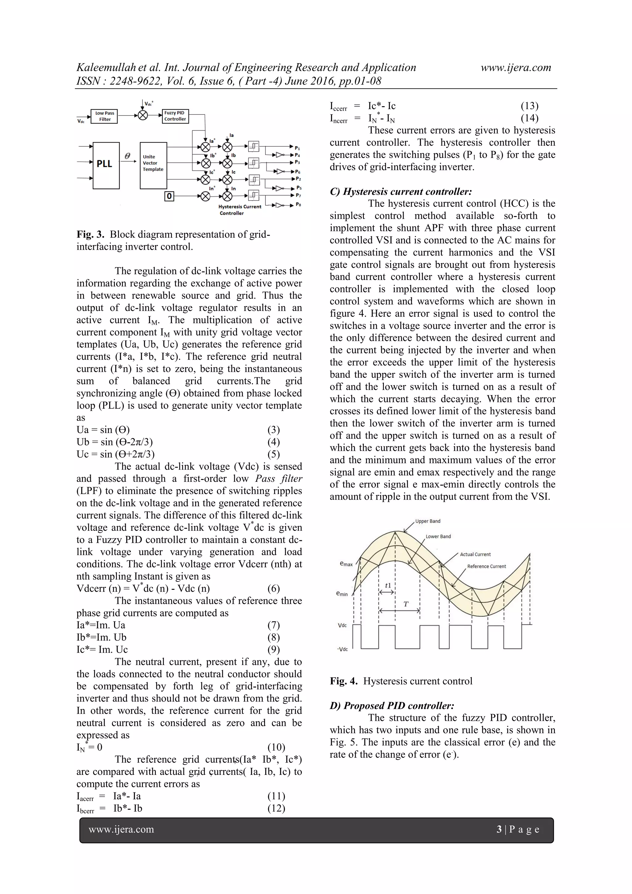 Kaleemullah et al. Int. Journal of Engineering Research and Application www.ijera.com
ISSN : 2248-9622, Vol. 6, Issue 6, ( Part -4) June 2016, pp.01-08
www.ijera.com 3 | P a g e
Fig. 3. Block diagram representation of grid-
interfacing inverter control.
The regulation of dc-link voltage carries the
information regarding the exchange of active power
in between renewable source and grid. Thus the
output of dc-link voltage regulator results in an
active current IM. The multiplication of active
current component IM with unity grid voltage vector
templates (Ua, Ub, Uc) generates the reference grid
currents (I*a, I*b, I*c). The reference grid neutral
current (I*n) is set to zero, being the instantaneous
sum of balanced grid currents.The grid
synchronizing angle (Ɵ) obtained from phase locked
loop (PLL) is used to generate unity vector template
as
Ua = sin (Ɵ) (3)
Ub = sin (Ɵ-2π/3) (4)
Uc = sin (Ɵ+2π/3) (5)
The actual dc-link voltage (Vdc) is sensed
and passed through a first-order low Pass filter
(LPF) to eliminate the presence of switching ripples
on the dc-link voltage and in the generated reference
current signals. The difference of this filtered dc-link
voltage and reference dc-link voltage V*
dc is given
to a Fuzzy PID controller to maintain a constant dc-
link voltage under varying generation and load
conditions. The dc-link voltage error Vdcerr (nth) at
nth sampling Instant is given as
Vdcerr (n) = V*
dc (n) - Vdc (n) (6)
The instantaneous values of reference three
phase grid currents are computed as
Ia*=Im. Ua (7)
Ib*=Im. Ub (8)
Ic*= Im. Uc (9)
The neutral current, present if any, due to
the loads connected to the neutral conductor should
be compensated by forth leg of grid-interfacing
inverter and thus should not be drawn from the grid.
In other words, the reference current for the grid
neutral current is considered as zero and can be
expressed as
IN
*
= 0 (10)
The reference grid currents(Ia* Ib*, Ic*)
are compared with actual grid currents( Ia, Ib, Ic) to
compute the current errors as
Iacerr = Ia*- Ia (11)
Ibcerr = Ib*- Ib (12)
Iccerr = Ic*- Ic (13)
Incerr = IN
*
- IN (14)
These current errors are given to hysteresis
current controller. The hysteresis controller then
generates the switching pulses (P1 to P8) for the gate
drives of grid-interfacing inverter.
C) Hysteresis current controller:
The hysteresis current control (HCC) is the
simplest control method available so-forth to
implement the shunt APF with three phase current
controlled VSI and is connected to the AC mains for
compensating the current harmonics and the VSI
gate control signals are brought out from hysteresis
band current controller where a hysteresis current
controller is implemented with the closed loop
control system and waveforms which are shown in
figure 4. Here an error signal is used to control the
switches in a voltage source inverter and the error is
the only difference between the desired current and
the current being injected by the inverter and when
the error exceeds the upper limit of the hysteresis
band the upper switch of the inverter arm is turned
off and the lower switch is turned on as a result of
which the current starts decaying. When the error
crosses its defined lower limit of the hysteresis band
then the lower switch of the inverter arm is turned
off and the upper switch is turned on as a result of
which the current gets back into the hysteresis band
and the minimum and maximum values of the error
signal are emin and emax respectively and the range
of the error signal e max-emin directly controls the
amount of ripple in the output current from the VSI.
Fig. 4. Hysteresis current control
D) Proposed PID controller:
The structure of the fuzzy PID controller,
which has two inputs and one rule base, is shown in
Fig. 5. The inputs are the classical error (e) and the
rate of the change of error (e.
).
 