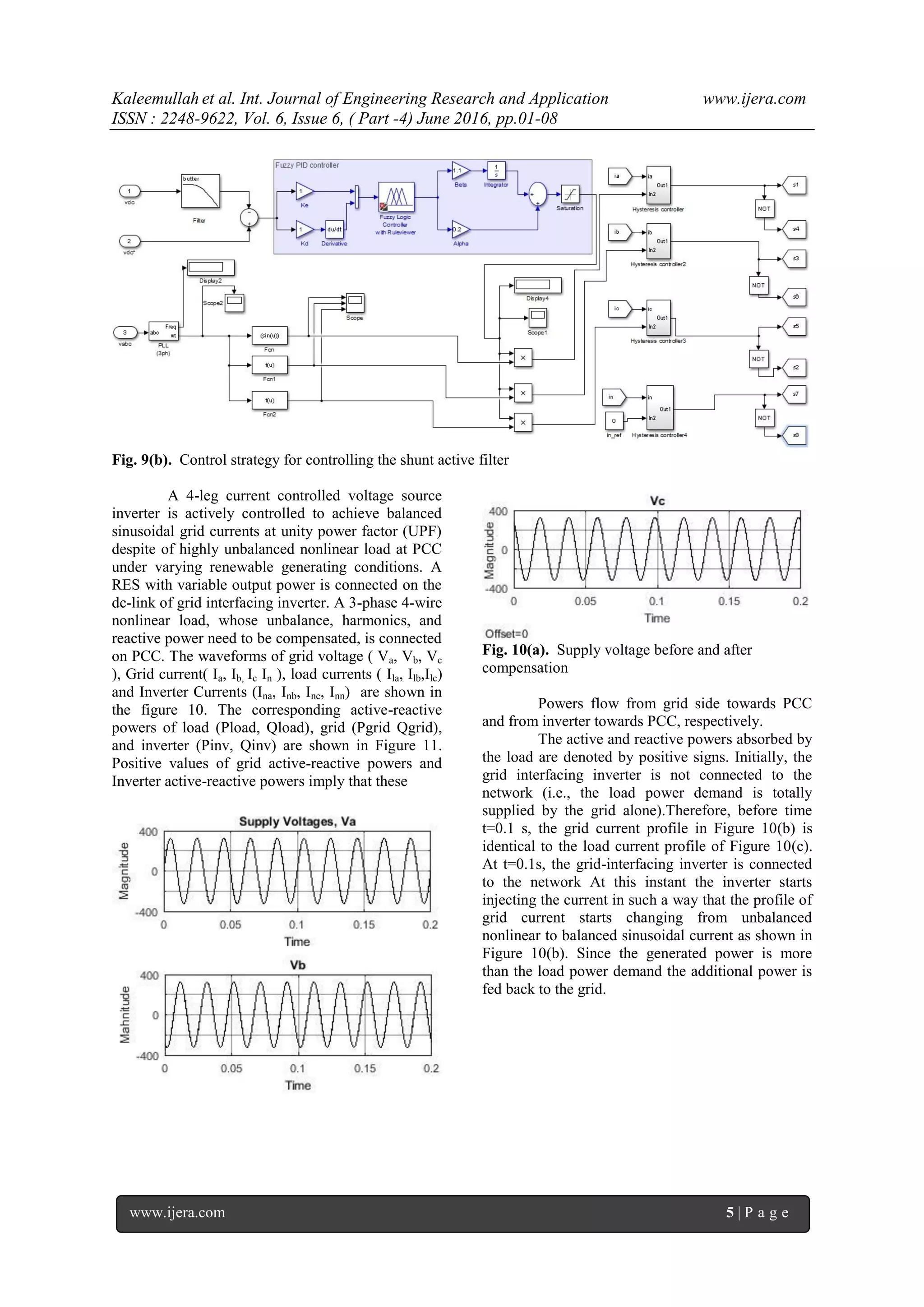 Kaleemullah et al. Int. Journal of Engineering Research and Application www.ijera.com
ISSN : 2248-9622, Vol. 6, Issue 6, ( Part -4) June 2016, pp.01-08
www.ijera.com 5 | P a g e
Fig. 9(b). Control strategy for controlling the shunt active filter
A 4-leg current controlled voltage source
inverter is actively controlled to achieve balanced
sinusoidal grid currents at unity power factor (UPF)
despite of highly unbalanced nonlinear load at PCC
under varying renewable generating conditions. A
RES with variable output power is connected on the
dc-link of grid interfacing inverter. A 3-phase 4-wire
nonlinear load, whose unbalance, harmonics, and
reactive power need to be compensated, is connected
on PCC. The waveforms of grid voltage ( Va, Vb, Vc
), Grid current( Ia, Ib, Ic In ), load currents ( Ila, Ilb,Ilc)
and Inverter Currents (Ina, Inb, Inc, Inn) are shown in
the figure 10. The corresponding active-reactive
powers of load (Pload, Qload), grid (Pgrid Qgrid),
and inverter (Pinv, Qinv) are shown in Figure 11.
Positive values of grid active-reactive powers and
Inverter active-reactive powers imply that these
Fig. 10(a). Supply voltage before and after
compensation
Powers flow from grid side towards PCC
and from inverter towards PCC, respectively.
The active and reactive powers absorbed by
the load are denoted by positive signs. Initially, the
grid interfacing inverter is not connected to the
network (i.e., the load power demand is totally
supplied by the grid alone).Therefore, before time
t=0.1 s, the grid current profile in Figure 10(b) is
identical to the load current profile of Figure 10(c).
At t=0.1s, the grid-interfacing inverter is connected
to the network At this instant the inverter starts
injecting the current in such a way that the profile of
grid current starts changing from unbalanced
nonlinear to balanced sinusoidal current as shown in
Figure 10(b). Since the generated power is more
than the load power demand the additional power is
fed back to the grid.
 