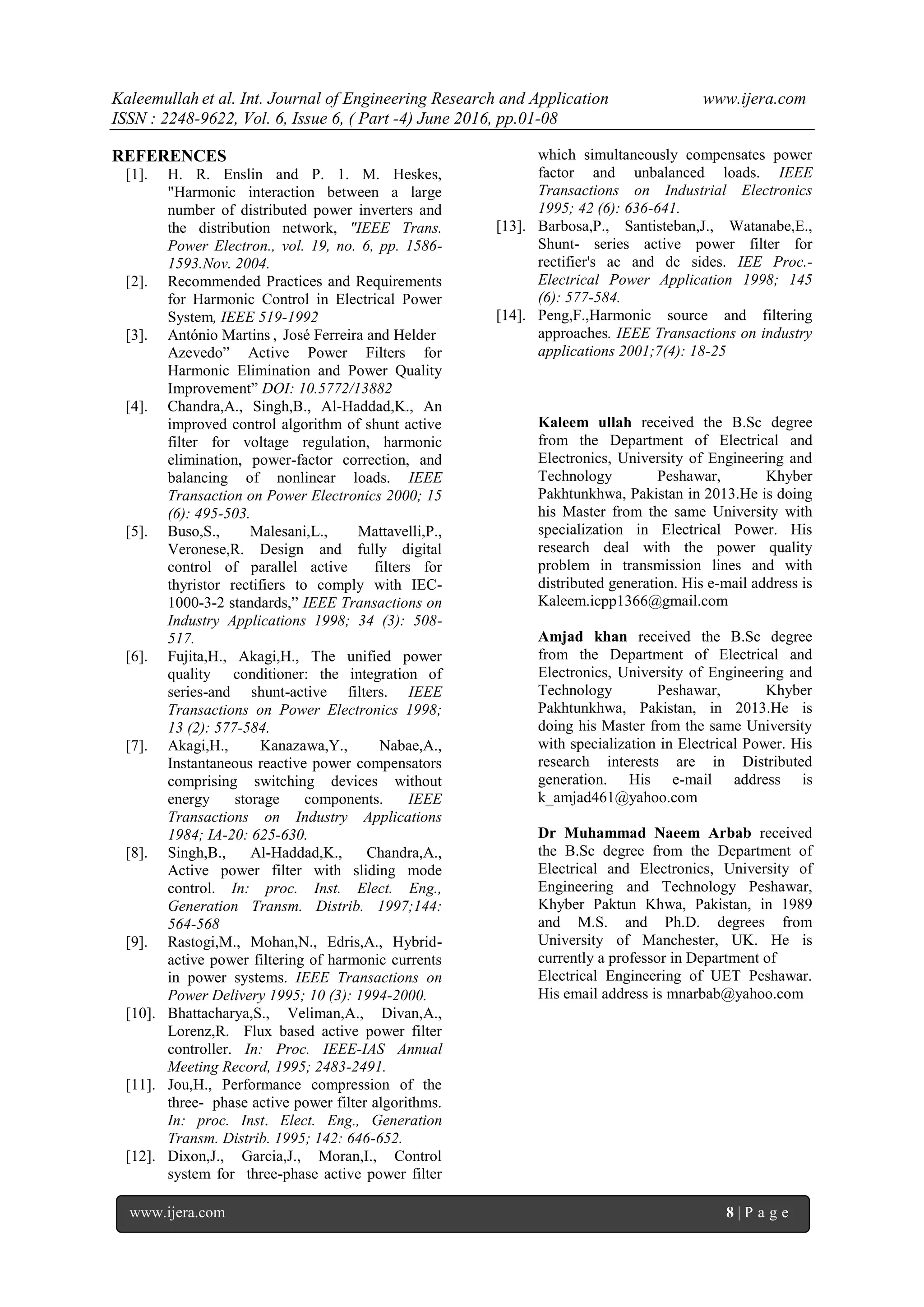 Kaleemullah et al. Int. Journal of Engineering Research and Application www.ijera.com
ISSN : 2248-9622, Vol. 6, Issue 6, ( Part -4) June 2016, pp.01-08
www.ijera.com 8 | P a g e
REFERENCES
[1]. H. R. Enslin and P. 1. M. Heskes,
"Harmonic interaction between a large
number of distributed power inverters and
the distribution network, "IEEE Trans.
Power Electron., vol. 19, no. 6, pp. 1586-
1593.Nov. 2004.
[2]. Recommended Practices and Requirements
for Harmonic Control in Electrical Power
System, IEEE 519-1992
[3]. António Martins , José Ferreira and Helder
Azevedo” Active Power Filters for
Harmonic Elimination and Power Quality
Improvement” DOI: 10.5772/13882
[4]. Chandra,A., Singh,B., Al-Haddad,K., An
improved control algorithm of shunt active
filter for voltage regulation, harmonic
elimination, power-factor correction, and
balancing of nonlinear loads. IEEE
Transaction on Power Electronics 2000; 15
(6): 495-503.
[5]. Buso,S., Malesani,L., Mattavelli,P.,
Veronese,R. Design and fully digital
control of parallel active filters for
thyristor rectifiers to comply with IEC-
1000-3-2 standards,” IEEE Transactions on
Industry Applications 1998; 34 (3): 508-
517.
[6]. Fujita,H., Akagi,H., The unified power
quality conditioner: the integration of
series-and shunt-active filters. IEEE
Transactions on Power Electronics 1998;
13 (2): 577-584.
[7]. Akagi,H., Kanazawa,Y., Nabae,A.,
Instantaneous reactive power compensators
comprising switching devices without
energy storage components. IEEE
Transactions on Industry Applications
1984; IA-20: 625-630.
[8]. Singh,B., Al-Haddad,K., Chandra,A.,
Active power filter with sliding mode
control. In: proc. Inst. Elect. Eng.,
Generation Transm. Distrib. 1997;144:
564-568
[9]. Rastogi,M., Mohan,N., Edris,A., Hybrid-
active power filtering of harmonic currents
in power systems. IEEE Transactions on
Power Delivery 1995; 10 (3): 1994-2000.
[10]. Bhattacharya,S., Veliman,A., Divan,A.,
Lorenz,R. Flux based active power filter
controller. In: Proc. IEEE-IAS Annual
Meeting Record, 1995; 2483-2491.
[11]. Jou,H., Performance compression of the
three- phase active power filter algorithms.
In: proc. Inst. Elect. Eng., Generation
Transm. Distrib. 1995; 142: 646-652.
[12]. Dixon,J., Garcia,J., Moran,I., Control
system for three-phase active power filter
which simultaneously compensates power
factor and unbalanced loads. IEEE
Transactions on Industrial Electronics
1995; 42 (6): 636-641.
[13]. Barbosa,P., Santisteban,J., Watanabe,E.,
Shunt- series active power filter for
rectifier's ac and dc sides. IEE Proc.-
Electrical Power Application 1998; 145
(6): 577-584.
[14]. Peng,F.,Harmonic source and filtering
approaches. IEEE Transactions on industry
applications 2001;7(4): 18-25
Kaleem ullah received the B.Sc degree
from the Department of Electrical and
Electronics, University of Engineering and
Technology Peshawar, Khyber
Pakhtunkhwa, Pakistan in 2013.He is doing
his Master from the same University with
specialization in Electrical Power. His
research deal with the power quality
problem in transmission lines and with
distributed generation. His e-mail address is
Kaleem.icpp1366@gmail.com
Amjad khan received the B.Sc degree
from the Department of Electrical and
Electronics, University of Engineering and
Technology Peshawar, Khyber
Pakhtunkhwa, Pakistan, in 2013.He is
doing his Master from the same University
with specialization in Electrical Power. His
research interests are in Distributed
generation. His e-mail address is
k_amjad461@yahoo.com
Dr Muhammad Naeem Arbab received
the B.Sc degree from the Department of
Electrical and Electronics, University of
Engineering and Technology Peshawar,
Khyber Paktun Khwa, Pakistan, in 1989
and M.S. and Ph.D. degrees from
University of Manchester, UK. He is
currently a professor in Department of
Electrical Engineering of UET Peshawar.
His email address is mnarbab@yahoo.com
 