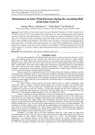 Research Inventy: International Journal of Engineering And Science
Vol.6, Issue 8 (September 2016), PP -01-06
Issn (e): 2278-4721, Issn (p):2319-6483, www.researchinventy.com
1
Disturbances in Solar Wind Electrons during the Ascending Half
of the Solar Cycle 23
Antony Dhivya Tharshini.S*, 1
, Nisha Rani.T*
& Shanthi.G*
*
Department of Physics & Research Centre, Women’s Christian College, Nagercoil, 629 001, India
Abstract: Ulysses achieved a solar orbit with an inclination of 80.200
, perihelion of 1.34 AU, aphelion of 5.4
AU and a period of 6.2 years. By comparing observations taken over nearly all heliolatitudes and two different
intervals covering the same radial distances, we are able to separate the radial and latitudinal variations in the
solar wind. This paper describes the detailed results of the studies devoted to the solar activity impact on the
Earth’s upper atmosphere and ionosphere. The methods used in this study are based on the data driven from the
Ulysses spacecraft. The primary objective of the Ulysses solar wind plasma investigation uses SWOOPS (Solar
Wind Observations over the Poles of the Sun) instrument to investigate and establish bulk flow parameters and
internal state conditions of the solar wind as a function of solar latitude. The electron temperature Te and the
electron density Ne are found to exhibit a sharp enhancement during the ascending half of the solar cycle 23
(1996 – 2004).
Keywords: solar wind electrons, solar activity, ionosphere, solar cycle.
I. INTRODUCTION
The solar wind is generally well characterized by fast and slow regions around solar minimum, with the
solar wind confined around the sun’s streamer belt and the fast solar wind observed at higher latitudes
(McComas et al., 2000). When solar activity increases, the low speed solar wind region extends to higher
latitudes. Ulysses observed the solar wind at solar maximum with its second latitudinal polar pass (November
2000 – October 2001). At this time a more complex solar wind structure was found compared to similar bimodal
solar wind observed near solar minimum. (Hamzah and Homam., 2015). Electron temperature (Te) in
ionosphere is measured by the heat balance between the photoelectrons, cooling through coulomb collisions
with ions, and heat conduction along the magnetic field lines.
Electron density (Ne) is produced by solar EUV (Extreme Ultraviolet Radiation) radiation, since the
solar photons have significant energy to ionize the natural atmosphere, Simultaneously photoelectron produced
in this ionization process heat the local ambient electrons as well as remote electrons along the magnetic field
(Panahi et al., 2013). The determination of the temperature and density structure of the solar corona, both in the
regions of closed magnetic field and in the coronal holes, has therefore been of considerable interest for many
years (Fludra et al., 1999).
For relation between electron density and electron thermal energy as electron temperature, many
studies have shown a negative correlation during daytime and a positive correlation was measured using
incoherent scatter radar. Previous studies have concluded that the positive correlation between Ne and Te
accompanies an increase of solar flux. However, a recent study indicates that the positive correlation occurs
when Ne is significantly high irrespective of solar flux. The result implies that Ne is an important factor that
determines Te in the topside ionosphere (Panahi et al., 2013; Yoshihiro et al., 2011).
Ulysses is providing an exciting opportunity to explore and characterize the heliospheric medium from
the ecliptic plane to above the solar poles at distances from the Sun extending from 1AU to 5AU. Observations
made on the way out to Jupiter are extending our knowledge of the interplanetary medium in the ecliptic plane,
gained from the pioneer and voyager flights, while observations made after Ulysses encounters Jupiter and
journeys over the solar poles will be unique (Bame et al., 1992).The ionospheric electron density variation under
different conditions has a very vital role to play in understanding the lower as well as the upper atmosphere. The
ionosphere is strongly coupled to other regions like the magnetosphere and interplanetary space, whose states
affect activities on earth (Namgaladze et al., 2003). Signals transmitted for communication and navigational
purposes from satellite must definitely pass through the ionosphere, which acts as a perturbing medium on
satellite based navigation systems (Okeke Francisca et al 2009).
Ionosphere is the upper layer of the Earth atmosphere which has a great impact on signal from
telecommunication system. It consists of free electrons and ions that are mostly concentrated in the F-region and
produced mainly by solar radiation (Wasiu Akande Ahmed et al., 2016). The plasmaspheric electron
temperature is an important indicator of the thermal balance between the topside ionosphere and the
plasmasphere, and is a useful parameter with which to determine the thermal coupling between them (Denton et
al., 1999). The elementary mechanisms that play an important role in the electron temperature (Te) variation
 