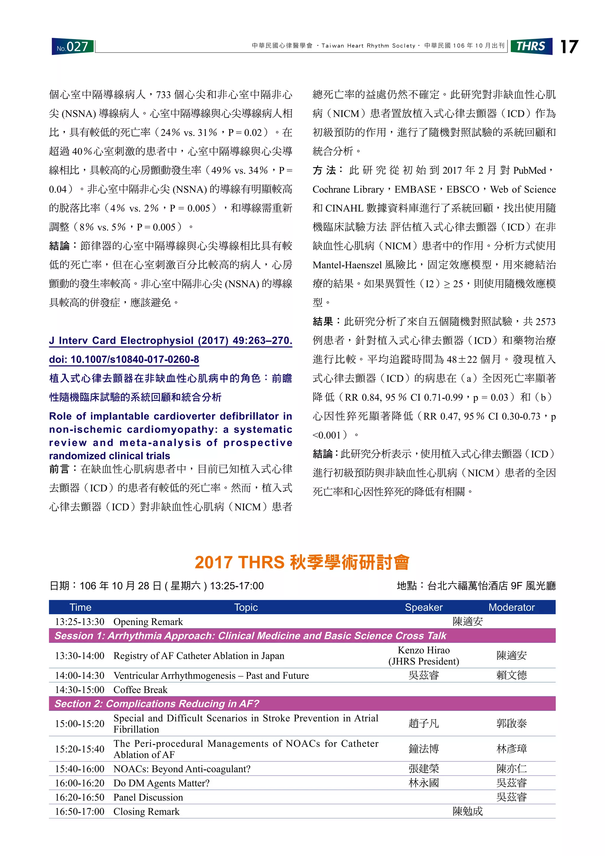 No.027 THRS 17中華民國心律醫學會 ‧Taiwan Heart Rhythm Soclety‧ 中華民國 106 年 10 月出刊
個心室中隔導線病人，733 個心尖和非心室中隔非心
尖 (NSNA) 導線病人。心室中隔導線與心尖導線病人相
比，具有較低的死亡率（24％ vs. 31％，P = 0.02）。在
超過 40％心室刺激的患者中，心室中隔導線與心尖導
線相比，具較高的心房顫動發生率（49％ vs. 34％，P =
0.04）。非心室中隔非心尖 (NSNA) 的導線有明顯較高
的脫落比率（4％ vs. 2％，P = 0.005），和導線需重新
調整（8％ vs. 5％，P = 0.005）。
結論：節律器的心室中隔導線與心尖導線相比具有較
低的死亡率，但在心室刺激百分比較高的病人，心房
顫動的發生率較高。非心室中隔非心尖 (NSNA) 的導線
具較高的併發症，應該避免。
J Interv Card Electrophysiol (2017) 49:263–270.
doi: 10.1007/s10840-017-0260-8
植入式心律去顫器在非缺血性心肌病中的角色：前瞻
性隨機臨床試驗的系統回顧和統合分析
Role of implantable cardioverter defibrillator in
non-ischemic cardiomyopathy: a systematic
review and meta-analysis of prospective
randomized clinical trials
前言：在缺血性心肌病患者中，目前已知植入式心律
去顫器（ICD）的患者有較低的死亡率。然而，植入式
心律去顫器（ICD）對非缺血性心肌病（NICM）患者
總死亡率的益處仍然不確定。此研究對非缺血性心肌
病（NICM）患者置放植入式心律去顫器（ICD）作為
初級預防的作用，進行了隨機對照試驗的系統回顧和
統合分析。
方 法： 此 研 究 從 初 始 到 2017 年 2 月 對 PubMed，
Cochrane Library，EMBASE，EBSCO，Web of Science
和 CINAHL 數據資料庫進行了系統回顧，找出使用隨
機臨床試驗方法 評估植入式心律去顫器（ICD）在非
缺血性心肌病（NICM）患者中的作用。分析方式使用
Mantel-Haenszel 風險比，固定效應模型，用來總結治
療的結果。如果異質性（I2）≥ 25，則使用隨機效應模
型。
結果：此研究分析了來自五個隨機對照試驗，共 2573
例患者，針對植入式心律去顫器（ICD）和藥物治療
進行比較。平均追蹤時間為 48±22 個月。發現植入
式心律去顫器（ICD）的病患在（a）全因死亡率顯著
降 低（RR 0.84, 95 ％ CI 0.71-0.99，p = 0.03） 和（b）
心因性猝死顯著降低（RR 0.47, 95％ CI 0.30-0.73，p
<0.001）。
結論：此研究分析表示，使用植入式心律去顫器（ICD）
進行初級預防與非缺血性心肌病（NICM）患者的全因
死亡率和心因性猝死的降低有相關。
Time Topic Speaker Moderator
13:25-13:30 Opening Remark 陳適安
Session 1: Arrhythmia Approach: Clinical Medicine and Basic Science Cross Talk
13:30-14:00 Registry of AF Catheter Ablation in Japan
Kenzo Hirao
(JHRS President)
陳適安
14:00-14:30 Ventricular Arrhythmogenesis – Past and Future 吳茲睿 賴文德
14:30-15:00 Coffee Break
Section 2: Complications Reducing in AF?
15:00-15:20
Special and Difficult Scenarios in Stroke Prevention in Atrial
Fibrillation
趙子凡 郭啟泰
15:20-15:40
The Peri-procedural Managements of NOACs for Catheter
Ablation of AF
鐘法博 林彥璋
15:40-16:00 NOACs: Beyond Anti-coagulant? 張建榮 陳亦仁
16:00-16:20 Do DM Agents Matter? 林永國 吳茲睿
16:20-16:50 Panel Discussion 吳茲睿
16:50-17:00 Closing Remark 陳勉成
2017 THRS 秋季學術研討會
日期：106 年 10 月 28 日 ( 星期六 ) 13:25-17:00 地點：台北六福萬怡酒店 9F 風光廳
 