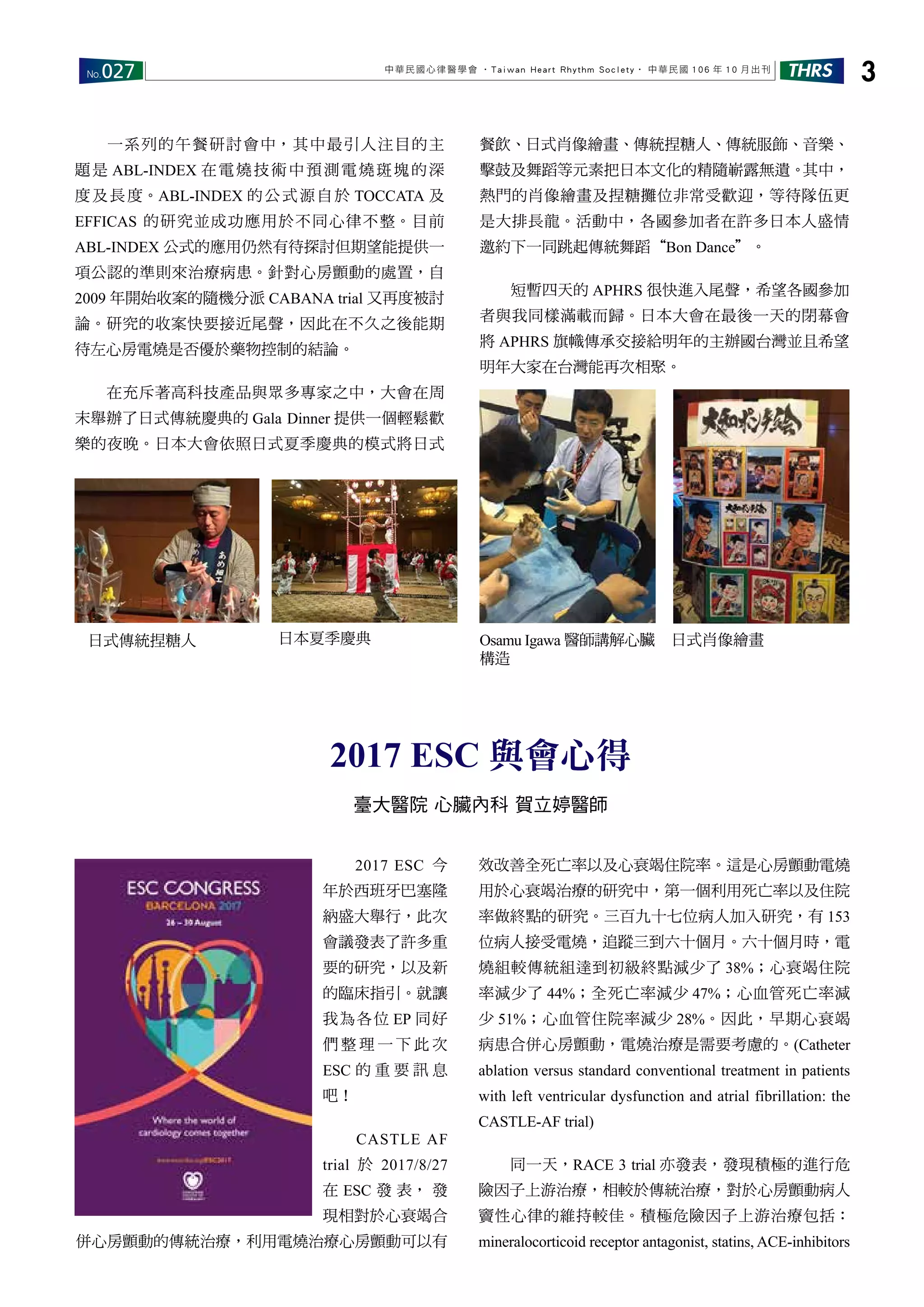 No.027 THRS 3中華民國心律醫學會 ‧Taiwan Heart Rhythm Soclety‧ 中華民國 106 年 10 月出刊
　　一系列的午餐研討會中，其中最引人注目的主
題是 ABL-INDEX 在電燒技術中預測電燒斑塊的深
度及長度。ABL-INDEX 的公式源自於 TOCCATA 及
EFFICAS 的研究並成功應用於不同心律不整。目前
ABL-INDEX 公式的應用仍然有待探討但期望能提供一
項公認的準則來治療病患。針對心房顫動的處置，自
2009 年開始收案的隨機分派 CABANA trial 又再度被討
論。研究的收案快要接近尾聲，因此在不久之後能期
待左心房電燒是否優於藥物控制的結論。
　　在充斥著高科技產品與眾多專家之中，大會在周
末舉辦了日式傳統慶典的 Gala Dinner 提供一個輕鬆歡
樂的夜晚。日本大會依照日式夏季慶典的模式將日式
餐飲、日式肖像繪畫、傳統捏糖人、傳統服飾、音樂、
擊鼓及舞蹈等元素把日本文化的精隨嶄露無遺。其中，
熱門的肖像繪畫及捏糖攤位非常受歡迎，等待隊伍更
是大排長龍。活動中，各國參加者在許多日本人盛情
邀約下一同跳起傳統舞蹈“Bon Dance＂。
　　短暫四天的 APHRS 很快進入尾聲，希望各國參加
者與我同樣滿載而歸。日本大會在最後一天的閉幕會
將 APHRS 旗幟傳承交接給明年的主辦國台灣並且希望
明年大家在台灣能再次相聚。
Osamu Igawa 醫師講解心臟
構造
日式肖像繪畫日本夏季慶典日式傳統捏糖人
　　2017 ESC 今
年於西班牙巴塞隆
納盛大舉行，此次
會議發表了許多重
要的研究，以及新
的臨床指引。就讓
我為各位 EP 同好
們 整 理 一 下 此 次
ESC 的 重 要 訊 息
吧！
　　CASTLE AF
trial 於 2017/8/27
在 ESC 發 表， 發
現相對於心衰竭合
併心房顫動的傳統治療，利用電燒治療心房顫動可以有
效改善全死亡率以及心衰竭住院率。這是心房顫動電燒
用於心衰竭治療的研究中，第一個利用死亡率以及住院
率做終點的研究。三百九十七位病人加入研究，有 153
位病人接受電燒，追蹤三到六十個月。六十個月時，電
燒組較傳統組達到初級終點減少了 38%；心衰竭住院
率減少了 44%；全死亡率減少 47%；心血管死亡率減
少 51%；心血管住院率減少 28%。因此，早期心衰竭
病患合併心房顫動，電燒治療是需要考慮的。(Catheter
ablation versus standard conventional treatment in patients
with left ventricular dysfunction and atrial fibrillation: the
CASTLE-AF trial)
　　同一天，RACE 3 trial 亦發表，發現積極的進行危
險因子上游治療，相較於傳統治療，對於心房顫動病人
竇性心律的維持較佳。積極危險因子上游治療包括：
mineralocorticoid receptor antagonist, statins, ACE-inhibitors
2017 ESC 與會心得
臺大醫院 心臟內科 賀立婷醫師
 