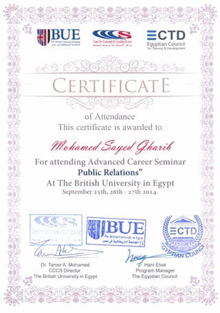CERTIFICATE
of Attendance
This certificate is awarded to
Dr. Tamer A. Mohamed
CCCS Director
The British Universityin Egypt The Egyptian Council
For attending Advanced Career Seminar
Public Relations"
At The British University in Egypt
September 25th, 26th - 27th 2014.
 