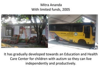 Mitra Ananda
With limited funds, 2005
It has gradually developed towards an Education and Health
Care Center for children with autism so they can live
independently and productively.
 