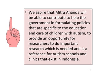 12
• We aspire that Mitra Ananda will
be able to contribute to help the
government in formulating policies
that are specific to the education
and care of children with autism, to
provide an opportunity for
researchers to do important
research which is needed and is a
reference for Autism schools and
clinics that exist in Indonesia.
 