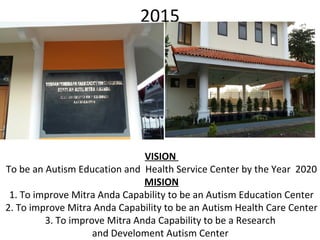2015
VISION
To be an Autism Education and Health Service Center by the Year 2020
MISION
1. To improve Mitra Anda Capability to be an Autism Education Center
2. To improve Mitra Anda Capability to be an Autism Health Care Center
3. To improve Mitra Anda Capability to be a Research
and Develoment Autism Center
 