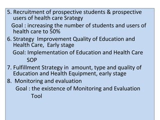 5. Recruitment of prospective students & prospective
users of health care Srategy
Goal : increasing the number of students and users of
health care to 50%
6. Strategy Improvement Quality of Education and
Health Care, Early stage
Goal: Implementation of Education and Health Care
SOP
7. Fulfillment Strategy in amount, type and quality of
Education and Health Equipment, early stage
8. Monitoring and evaluation
Goal : the existence of Monitoring and Evaluation
Tool
 