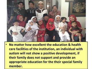 • No matter how excellent the education & health
care facilities of the institution, an individual with
autism will not show a positive development, if
their family does not support and provide an
appropriate education for the their special family
member.
 