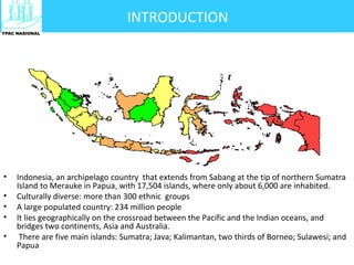 • Indonesia, an archipelago country that extends from Sabang at the tip of northern Sumatra
Island to Merauke in Papua, with 17,504 islands, where only about 6,000 are inhabited.
• Culturally diverse: more than 300 ethnic groups
• A large populated country: 234 million people
• It lies geographically on the crossroad between the Pacific and the Indian oceans, and
bridges two continents, Asia and Australia.
• There are five main islands: Sumatra; Java; Kalimantan, two thirds of Borneo; Sulawesi; and
Papua
INTRODUCTION
 