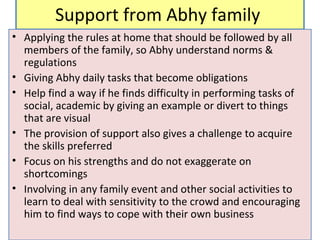 Support from Abhy family
• Applying the rules at home that should be followed by all
members of the family, so Abhy understand norms &
regulations
• Giving Abhy daily tasks that become obligations
• Help find a way if he finds difficulty in performing tasks of
social, academic by giving an example or divert to things
that are visual
• The provision of support also gives a challenge to acquire
the skills preferred
• Focus on his strengths and do not exaggerate on
shortcomings
• Involving in any family event and other social activities to
learn to deal with sensitivity to the crowd and encouraging
him to find ways to cope with their own business
 
