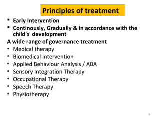 6
 Early Intervention
 Continously, Gradually & in accordance with the
child's development
A wide range of governance treatment
• Medical therapy
• Biomedical Intervention
• Applied Behaviour Analysis / ABA
• Sensory Integration Therapy
• Occupational Therapy
• Speech Therapy
• Physiotherapy
Principles of treatment
 