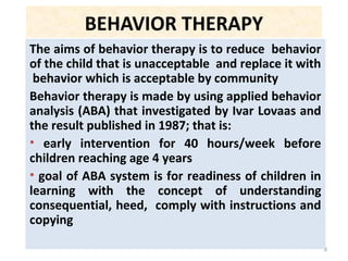 8
BEHAVIOR THERAPY
The aims of behavior therapy is to reduce behavior
of the child that is unacceptable and replace it with
behavior which is acceptable by community
Behavior therapy is made by using applied behavior
analysis (ABA) that investigated by Ivar Lovaas and
the result published in 1987; that is:
• early intervention for 40 hours/week before
children reaching age 4 years
• goal of ABA system is for readiness of children in
learning with the concept of understanding
consequential, heed, comply with instructions and
copying
 