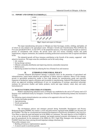 Industrial Growth in Ethiopia–A Review
2
1.1. IMPORT AND EXPORT IN ETHIOPIA[8]
Fig.1. Import and export in Ethiopia
The major manufacturing sub-sectors in Ethiopia are food, beverages, textiles, clothing, and leather, all
of which are also related to the agricultural sector. Ethiopia’s Growth and Transformation Plan (GTP),for the
Five-year period(2010-2015). As the GTP is in the preparation process, it has been passing through an extensive
process of consultation with citizens, the private sector and civil society including women and youth
organizations, religious institutions, the academia including professional associations both at regional and federal
levels.
The industrial growth will have immense contribution to the Growth of the country, supported with
attractive incentives. The major areas the contribution can be felt easily along:
• Job creation
• Saving foreign currency
• Efficient commodity distribution and improving intercity commodity transaction
• Market access
• Decreasing accident level there by reducing the loss of human lives and resources
II. ETHIOPIAN INDUSTRIAL POLICY
Currently Industrial Development Strategy is primarily focus on the promotion of agricultural and
industrialization, export based industries and expansion of labour intensive industries. Hence in this strategy,
growth in agricultural productivity enable to have high demand for manufacturing goods and motivates
expansion in production capacity utilization and investment in manufacturing. Industrial Development Strategy
which was approved including establishment of new (or strengthening of existing), specialized technology
institutes for sub-sectors (leather and leather products, textile and sugar industry, metal, dairy and meat,
horticulture).[3]
2.1. MANUFACTURING INDUSTRIES IN ETHIOPIA
Modern manufacturing industrial sector in Ethiopia was established at the end of 19th
century total of 25
factories were established mostly by foreigners. Currently the Ethiopian manufacturing industry has increased to
2172[8].
The following export-oriented industries can continue to be supported in the next five years:
• Leather and leather products
• Agro-processing
• Textile and garment
• Floriculture
The development policies and strategies pursued during Sustainable Development and Poverty
Reduction Program (SDPRP), the country’s vision and achievements registered under SDPRP were the basis for
the PASDEP. The Plan for Accelerated and Sustained Development to End Poverty (PASDEP) is the First Five
Year Phase to attain the goals and targets set in the MDGs at a minimum. The main objective of the PASDEP is
to lay out the directions for accelerated, sustained, and people-cantered economic development as well as to
pave the groundwork for the attainment of the MDGs by 2015. Eight Pillar Strategies were developed under
PASDEP which have been carrying forward important strategic directions.[4]
These pillar strategies were: ·
• Building all-inclusive implementation capacity;
• A massive push to accelerate growth;
 