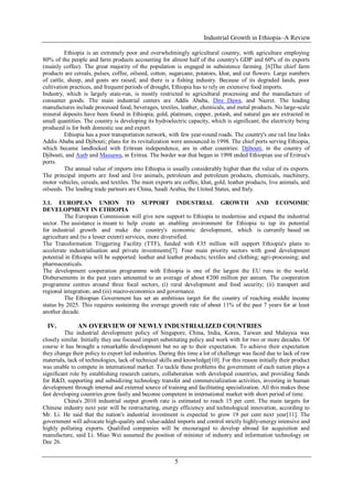 Industrial Growth in Ethiopia–A Review
5
Ethiopia is an extremely poor and overwhelmingly agricultural country, with agriculture employing
80% of the people and farm products accounting for almost half of the country's GDP and 60% of its exports
(mainly coffee). The great majority of the population is engaged in subsistence farming. [6]The chief farm
products are cereals, pulses, coffee, oilseed, cotton, sugarcane, potatoes, khat, and cut flowers. Large numbers
of cattle, sheep, and goats are raised, and there is a fishing industry. Because of its degraded lands, poor
cultivation practices, and frequent periods of drought, Ethiopia has to rely on extensive food imports.
Industry, which is largely state-run, is mostly restricted to agricultural processing and the manufacture of
consumer goods. The main industrial centers are Addis Ababa, Dire Dawa, and Nazret. The leading
manufactures include processed food, beverages, textiles, leather, chemicals, and metal products. No large-scale
mineral deposits have been found in Ethiopia; gold, platinum, copper, potash, and natural gas are extracted in
small quantities. The country is developing its hydroelectric capacity, which is significant; the electricity being
produced is for both domestic use and export.
Ethiopia has a poor transportation network, with few year-round roads. The country's one rail line links
Addis Ababa and Djibouti; plans for its revitalization were announced in 1998. The chief ports serving Ethiopia,
which became landlocked with Eritrean independence, are in other countries: Djibouti, in the country of
Djibouti, and Aseb and Massawa, in Eritrea. The border war that began in 1998 ended Ethiopian use of Eritrea's
ports.
The annual value of imports into Ethiopia is usually considerably higher than the value of its exports.
The principal imports are food and live animals, petroleum and petroleum products, chemicals, machinery,
motor vehicles, cereals, and textiles. The main exports are coffee, khat, gold, leather products, live animals, and
oilseeds. The leading trade partners are China, Saudi Arabia, the United States, and Italy.
3.1. EUROPEAN UNION TO SUPPORT INDUSTRIAL GROWTH AND ECONOMIC
DEVELOPMENT IN ETHIOPIA
The European Commission will give new support to Ethiopia to modernise and expand the industrial
sector. The assistance is meant to help create an enabling environment for Ethiopia to tap its potential
for industrial growth and make the country's economic development, which is currently based on
agriculture and (to a lesser extent) services, more diversified.
The Transformation Triggering Facility (TTF), funded with €35 million will support Ethiopia's plans to
accelerate industrialisation and private investments[7]. Four main priority sectors with good development
potential in Ethiopia will be supported: leather and leather products; textiles and clothing; agri-processing; and
pharmaceuticals.
The development cooperation programme with Ethiopia is one of the largest the EU runs in the world.
Disbursements in the past years amounted to an average of about €200 million per annum. The cooperation
programme centres around three focal sectors, (i) rural development and food security; (ii) transport and
regional integration; and (iii) macro-economics and governance.
The Ethiopian Government has set an ambitious target for the country of reaching middle income
status by 2025. This requires sustaining the average growth rate of about 11% of the past 7 years for at least
another decade.
IV. AN OVERVIEW OF NEWLY INDUSTRIALIZED COUNTRIES
The industrial development policy of Singapore, China, India, Korea, Taiwan and Malaysia was
closely similar. Initially they use focused import substituting policy and work with for two or more decades. Of
course it has brought a remarkable development but no up to their expectation. To achieve their expectation
they change their policy to export led industries. During this time a lot of challenge was faced due to lack of raw
materials, lack of technologies, lack of technical skills and knowledge[10]. For this reason initially their product
was unable to compete in international market. To tackle these problems the government of each nation plays a
significant role by establishing research canters, collaboration with developed countries, and providing funds
for R&D, supporting and subsidizing technology transfer and commercialization activities, investing in human
development through internal and external source of training and facilitating specialization. All this makes these
fast developing countries grow fastly and become competent in international market with short period of time.
China's 2010 industrial output growth rate is estimated to reach 15 per cent. The main targets for
Chinese industry next year will be restructuring, energy efficiency and technological innovation, according to
Mr. Li. He said that the nation's industrial investment is expected to grow 19 per cent next year[11]. The
government will advocate high-quality and value-added imports and control strictly highly-energy intensive and
highly polluting exports. Qualified companies will be encouraged to develop abroad for acquisition and
manufacture, said Li. Miao Wei assumed the position of minister of industry and information technology on
Dec 26.
 