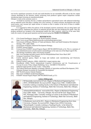 Industrial Growth in Ethiopia–A Review
8
not involve significant economies of scale and could therefore be run reasonably efficiently at the low output
volumes demanded by the domestic market, protecting local producers against import competition include
introducing import licensing on manufactured goods.
Ethiopia’s vision in the economic sector is
―To build an economy this has a modern and productive agricultural sector with enhanced technology
and an industrial sector that plays a leading role in the economy; to sustain economic development and secure
social justice; and, increase per capita income of citizens so that it reaches at the level of those in middle-
income countries.‖
It is suggested to follow the policies of the developed countries mentioned, who are doing better and
select their policies. Implement the policies in industrial growth plan and start producing the goods. Once the
products produced are accepted in the international market like other countries, which are in the same field,
really the country will gain good reputation and feel proud saying that MADE IN ETHIOPIA.
REFERENCES
[1]. CIA (Central Intelligence Agency), the World Factbook, Ethiopia,
https://www.cia.gov/library/publications/the-world-factbook/geos/et.html
[2]. Government of Ethiopia, Ministry of Trade and Industry, Micro and Small Enterprises Development
Strategy, 1997, Addis Ababa
[3]. Government of Ethiopia, Industrial Development Strategy,
[4]. PASDEP Annual Progress
[5]. Extracted from PASDEP Annual Progress Report 2007/08 (MOFED draft, p.16). This is a summary of
more detailed discussion of achievements and challenges in the main text of the Report (pp.83-88).
[6]. The Heritage Foundation, Index of Economic Freedom
http://www.heritage.org/index/country.cfm?id=EthiopiaHolland Horti News Mach 2007
[7]. European Commission -Press Release
[8]. Central statistical agency, Report on Large and medium scale manufacturing and Electricity
Industries Survey
[9]. Federal Customs Authority. (2006). ASEKUDA’s import statistics data
[10]. PawełBożyk (2006). "Newly Industrialized Countries". Globalization and the Transformation of
Foreign Economic Policy.Ashgate Publishing, Ltd. p. 164.ISBN 0-7546-4638-6.
[11]. Industrial output growth to slow in 2011 - China Daily
[12]. The Federal Democratic Republic of Ethiopia, Ministry of Agriculture and Rural Development, 2010.
Ethiopian Strategic Investment for Sustainable Development.
[13]. IMF World Economic Outlook Database
[14]. http://econ.worldbank.org/dansingwithgaints.
[15]. PASDEP Annual Progress Report 2007/08 (MOFED draft, p.121)
Authors Bibliography
M.Narasimha received his B.Tech. Degree in Mechanical Engineering from
JNTU, HYDERABAD. He received M.E. Degree from VMU, TAMILNADU.
Currently working as teaching faculty in the School of Mechanical and Industrial
Engineering, Institute of Technology, Bahir Dar University, Bahir Dar, Ethiopia.
AchamyelehAemroKassie received his B.Sc. Degree in Mechanical Engineering
from Addis Ababa University, Ethiopia. He received M.Tech. Degree from
NIT, Warangal, India .Currently working as Lecture in the School of Mechanical
and Industrial Engineering, Institute of Technology, Bahir Dar University, Bahir
Dar, Ethiopia.
R.Rejikumar received his B.E., Degree in Mechanical Engineering from Anna
University, Chennai. He received M.E. Degree from ANNA University,
Thiruchirapalli. Currently working as Teaching Faculty in the School of
Mechanical and Industrial Engineering, Institute of Technology, Bahir Dar,
University, Bahir Dar, Ethiopia
 