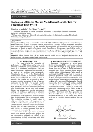 Monica Mundada. Int. Journal of Engineering Research and Application www.ijera.com
ISSN : 2248-9622, Vol. 6, Issue 10, ( Part -3) October 2016, pp.01-05
www.ijera.com 1 | P a g e
Evaluation of Hidden Markov Model based Marathi Text-To-
Speech Synthesis System
Monica Mundada*, Dr.Bharti Gawali**
*( Department of Computer Science & Information Technology Dr. Babasaheb Ambedkar Marathwada
University, Aurangabad, India
** (Department of Computer Science & Information Technology Dr. Babasaheb Ambedkar Marathwada
University, Aurangabad, India
ABSTRACT
The objective of this paper is to evaluate the quality of HMM based Marathi TTS system. The main advantage of
HMM technique is its ability to allow the variation in voice easily. The output speeches produced in this method
have greater impact on emotion, style and intonation. The naturalness and intelligibility are the two important
parameters to decide the quality of synthetic speech. Depending on the parameters specified the results of
synthetic speech are categorized into 4 categories: natural speech, high quality synthetic speech, low quality
synthetic speech and moderate quality synthetic speech. The results are obtained by using CT, DRT and MOS
test.
Keywords: Mean Opinion Score (MOS), Hidden Markov Model (HMM), Diagnostic Rhyme test (DRT),
Comprehension Test (CT), Naturalness and Intelligibility.
I. INTRODUCTION
The basic criteria for measuring the
performance of a TTS system can be listed as the
similarity to the human voice (naturalness) and the
ability to be understood (intelligibility). The ideal
speech synthesizer is both natural and intelligible, or
at least try to maximize both characteristics.
Therefore, the aim of TTS is also determined as to
synthesize the speeches in accordance with natural
human speech and clarify the sounds as much as
possible. The quality and evaluation of speech
synthesis methods depends on the use of user end
application to be built. For example reading
machines for the blind, the speech intelligibility with
high speech rate is usually more important feature
than the naturalness. On the other hand, prosodic
features and naturalness are essential when we are
dealing with multimedia applications or electronic
mail readers. The evaluation can also be made at
several levels, such as phoneme, word or sentence
level, depending what kind of information is needed.
The evaluation procedure is usually done by
subjective listening tests with response set of
syllables, words, sentences, or with other questions.
The test material is usually focused on consonants,
because they are more problematic to synthesize
than vowels. In Marathi language there are 12
vowels and 35 consonants [1].
Introduction of the paper should explain the
nature of the problem, previous work, purpose, and
the contribution of the paper. The contents of each
section may be provided to understand easily about
the paper.
II. HMM BASED SPEECH SYNTHESIS
Parametric representation of speech using
HMMs is known as HMM based speech synthesis
system. The advantage of using speech synthesis
method based on HMMs is its ability to synthesize
intelligible and natural sounding speech without
requiring a huge training database. When speech is
synthesized from HMMs directly, it is possible to
synthesize speech with various voice characteristics
[2]. Low memory requirements, flexibility and ease
of adaptability to speaker‟s voice characteristics and
speaking styles, are some of the factors that favored
to choose the HMM based speech synthesis method
over other methods. An HMM is a finite state
machine which generates a sequence of discrete time
observations. At each time unit i.e., frame, the HMM
changes states according to state transition
probability distribution and then generates an
observation Ο t at time t according to the output
probability distribution of the current state. Hence
the HMM is a doubly stochastic random process
model.
Fig 1. An example of HMM model
RESEARCH ARTICLE OPEN ACCESS
 