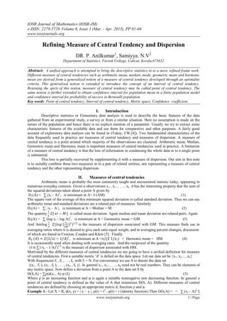 IOSR Journal of Mathematics (IOSR-JM)
e-ISSN: 2278-5728.Volume 6, Issue 1 (Mar. - Apr. 2013), PP 01-04
www.iosrjournals.org
www.iosrjournals.org 1 | Page
Refining Measure of Central Tendency and Dispersion
DR. P. Anilkumar1
, Samiyya. N.V2
Department of Statistics, Farook College, Calicut, Kerala,673632
Abstract: A unified approach is attempted to bring the descriptive statistics in to a more refined frame work.
Different measure of central tendencies such as arithmetic mean, median, mode, geometric mean and harmonic
mean are derived from a generalized notion of a measure of central tendency developed through an optimality
criteria. This generalized notion is extended to introduce the concept of an interval of central tendency.
Retaining the spirit of this notion, measure of central tendency may be called point of central tendency. The
same notion is further extended to obtain confidence interval for population mean in a finite population model
and confidence interval for probability of success in Bernoulli population.
Key words: Point of central tendency, Interval of central tendency, Metric space, Confidence coefficient.
I. Introduction
Descriptive statistics or Elementary data analysis is used to describe the basic features of the data
gathered from an experimental study, a survey or from a similar situation. Here no assumption is made on the
nature of the population and hence there is no explicit mention of a parameter. Usually we try to extract some
characteristic features of the available data and use them for comparative and other purposes. A fairly good
account of exploratory data analysis can be found in (Tukey, J.W.[4]). Two fundamental characteristics of the
data frequently used in practice are measures of central tendency and measures of dispersion. A measure of
central tendency is a point around which majority of the observations are clustered. Arithmetic mean, Median,
Geometric mean and Harmonic mean is important measures of central tendencies used in practice. A limitation
of a measure of central tendency is that the loss of information in condensing the whole data in to a single point
is substantial.
This loss is partially recovered by supplementing it with a measure of dispersion. Our aim in this note
is to suitably combine these two measures in to a pair of related entities, one representing a measure of central
tendency and the other representing dispersion.
.
II. Measures of central tendencies
Arithmetic mean is probably the most commonly taught and encountered statistic today, appearing in
numerous everyday contexts. Given n observations x1 , x2 , . . . , xn it has the interesting property that the sum of
the squared deviations taken about a point A given by
D1(A) = ∑ (xi – A)2
, is minimum at A= x̅ (AM) (1)
The square root of the average of this minimum squared deviation is called standard deviation. Thus we can say
arithmetic mean and standard deviations are a related pair of measures. Similarly
D2(A) = ∑ | xi – A |, is minimum at A = Median = M (2)
The quantity
1
𝑛
𝛴| 𝑥𝑖 − 𝑀 | is called mean deviation. Again median and mean deviation are related pairs. Again
D3(A) = ∑ (log xi – log A)2
, is minimum at A = Geometric mean = GM (3)
And Antilog
1
𝑛
𝛴(𝑙𝑜𝑔 (
𝑥 𝑖
𝐺𝑀
)2
)1/2
is the measure of dispersion associated with GM. This measure finds use in
averaging ratios where it is desired to give each ratio equal weight, and in averaging percent changes, discussion
of which are found in Croxton, Couden and Klein [5]. Finally
𝐷4 𝐴 = 𝛴(1/𝑥𝑖 − 1/𝐴)2
, is minimum at A =𝑛/(𝛴 1/𝑥𝑖) = Harmonic mean = HM (4)
It is occasionally used when dealing with averaging rates. And the reciprocal of the quantity
(1/n ∑1/xi – 1/A)2
)1/2
is the measure of dispersion associated with HM.
Motivated by the different measures of central tendencies we are going to have a unified definition for measure
of central tendencies. First a suitable metric ’d’ is defied on the data space. Let our data set be {x1, x2 , , ,xn}
With frequencies f1 , f2 , . . , fn ,with fi = N. For convenience we use S to denote the data set
{(x1 , f1 ), (x2 , f2 ), . . . , (xn , fn )}. In general x1 , x2 , . . . , xn need not be real numbers. They can be elements of
any metric space. Now define a deviation from a point A to the data set S by
D(S,A) = ∑ρ(d(xi , A) φ (fi) (5)
Where ρ is an increasing function and φ is again a suitable nonnegative non decreasing function. In general a
point of central tendency is defined as the value of A that minimizes D(S, A). Different measures of central
tendencies are defined by choosing an appropriate metric d, function ρ and φ.
Example 1:- Let X = R, d(x, y) = | x − y |, ρ(t) = t2
, φ(t) = t (identity function) Then D(S,A) = = ∑ (xi – A)2
fi
 