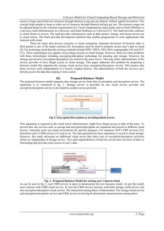 A Secure Model for Cloud Computing Based Storage and Retrieval
www.iosrjournals.org 2 | Page
access to huge state-of-the-art resources through Internet in pay per use fashion without capital investment. This
concept helps people at large to make use of resources through Internet and pay per use. The resource usage can
be adjusted based on the customer requirements [6]. Cloud computing has many kinds such as PaaS (Platform as
a Service), IaaS (Infrastructure as a Service), and SaaS (Software as a Service) [7]. The SaaS provides software
to cloud clients as service. The IaaS provides infrastructure such as data centers, storage, and secure servers etc
to cloud clients. The PaaS provides development platform that enables programmer to write applications that
interacts with cloud.
There are many data privacy concerns in cloud computing. Improper disclosure of business data to
third parties is one of the major concerns [8]. Encryption must be used to properly secure user’s data in cloud
[9]. For protecting cloud data the existing methods include FIPS, TDEA, AES, RSA cryptography [10] and ECC
[11]. These technologies are capable of providing security to cloud storage. However, there are some problems
with these technologies including encrypting/decryption technology for ensuring safe storage. However, the
storage and security (encryption/decryption) are mixed in the same server. This may allow administrators of the
service provider to have illegal access to cloud storage. This paper addresses this problem by proposing a
business model that separates the storage cloud service from encryption/decryption service. This ensures that
those services work independently in a loosely coupled fashion. The administrators of both the services can’t
directly access the data thus making it more secure.
III. Proposed Business Model
The proposed business model separates data storage service from that of encryption and decryption service. The
separation is as visualized in fig. 1. Storage service is provided by one cloud service provider and
encryption/decryption service is provided by another service provider.
Fig 3: Encryption/Decryption as an independent service
This separation is required as the cloud server administrators might have illegal access to data of the users. To
prevent this, the services such as storage and encryption/decryption are separated and moved to different cloud
servers. Generally users use cloud environment for specific purposes. For instances SAP’s ERP services [12],
Salesforce.com’s CRM service [13] and so on. The data generated by these operations is saved to cloud storage.
However, this study advocates an additional cloud server that takes care of encryption/decryption activities
which are independent of storage service. This split responsibilities of both the servers have division of labor in
functioning that provides more secure to user’s data.
Fig. 2 –Proposed Business Model for storing user’s data in cloud
As can be seen in fig. 2, user CRM service is taken to demonstrate the new business model. As per this model
users interact with CRM cloud service. In turn the CRM service interacts with both storage could service and
also encryption/decryption cloud service. The interaction among them is bidirectional. The storage cloud service
and encryption/decryption service and CRM service are having bi-directional communication among them.
 