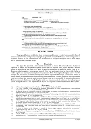 A Secure Model for Cloud Computing Based Storage and Retrieval
www.iosrjournals.org 4 | Page
Fig. 5 – SLA Template
The proposed business model when SLAs are incorporated becomes a perfect business model where all
partners or parties follow ideal practices keeping their agreements in mind. The business model is very secure as
all parties involved in SSL communication and the separation of encryption/decryption service from storage
service makes is more robust and secure.
V. Conclusion
This paper has presented a new security mechanism to protect data of cloud users. It proposes
separation of storage and encryption/decryption services into two different cloud service providers. The data
storage is taken place at one cloud server while the security mechanisms are applied at another cloud server.
This ensures the transparency in storage and retrieval. When user sends data to cloud service provider, he has to
send it as plain text to encryption/decryption service provider. Then the encryption/decryption service provider
encrypts data and sends it to another service provider who is responsible for storage. Thus a secure storage of
data is ensured. When user wants to get information from cloud server, a request is made to this effect and the
cloud server where data is stored sends encrypted data to cloud server responsible for encryption/decryption.
That server decrypts the data and finally the plain text is sent to user securely. In addition to this, in the proposed
system multi-party Service Level Agreements (SLAs) are also suggested for father improvement of the system.
References
[1] A. Weiss, “Computing in the clouds”, netWorker, vol. 11, no. 4, pp. 16-25, December 2007.
[2] C. S. Yeo, S. Venugopal, X. Chu, and R. Buyya, "Autonomic metered pricing for a utility computing service", Future Generation
Computer Systems, vol. 26, issue 8, pp. 1368-1380, October 2010.
[3] M. Baker, R. Buyya, and D. Laforenza, “Grids and grid technologies for wide-area distributed computing,” International Journal
of Software: Practice and Experience, vol.32, pp. 1437-1466, 2002.
[4] B. R. Kandukuri, V, R. Paturi and A. Rakshit, “Cloud security issues,” in Proceedings of the 2009 IEEE International Conference
on Services Computing, pp. 517-520, September 2009.
[5] R. Buyya, C. S. Yeo, S. Venugopal, J. Broberg, and I. Brandic, “Cloud computing and emerging IT platforms: vision, hype, and
reality for delivering computing as the 5th utility,” Future Generation Computer Systems, vol. 25, issue 6, pp. 599-616, June 2008.
[6] R. Sterritt, “Autonomic computing,” Innovations in Systems and Software Engineering, vol. 1, no. 1, Springer, pp. 79-88. 2005.
[7] L. M. Vaquero,L. Rodero-Merino,J. Caceres, and M. Lindner, “A break in the clouds: towards a cloud definition,” ACM
SIGCOMM Computer Communication Review, vol. 39, no. 1, pp. 50-55, January 2009.
[8] N. Hawthorn, “Finding security in the cloud,” Computer Fraud & Security, vol. 2009, issue 10, pp. 19-20, October 2009.
[9] A. Parakh and S. Kak, “Online data storage using implicit security”, Information Sciences, vol. 179, issue 19, pp. 3323-3333,
September 2009.
[10] R. Rivest, A. Shamir, and L. Adleman, “A method for obtaining digital signatures and public key cryptosystems”,
Communications of the ACM, vol. 21, no. 2, pp.120-126, 1978.
[11] V. Miller, “Uses of elliptic curves in cryptography,” Advances in Cryptology - CRYPTO '85, Lecture Notes in Computer Science,
pp. 417-426, 1986.
[12] SAP AG., “SAP services: maximize your success,” Retrieved Jan. 2010, from http://www.sap.com/services/index.epx
[13] Salesforce.com, Inc., “Force.com platform,” Retrieved Dec. 2009, from http://www.salesforce.com/tw/
 