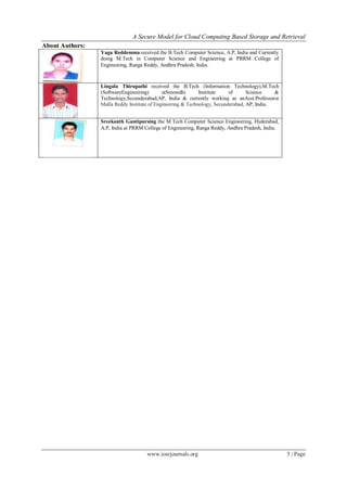 A Secure Model for Cloud Computing Based Storage and Retrieval
www.iosrjournals.org 5 | Page
About Authors:
Yaga Reddemma received the B.Tech Computer Science, A.P, India and Currently
doing M.Tech in Computer Science and Engineering at PRRM College of
Engineering, Ranga Reddy, Andhra Pradesh, India.
Lingala Thirupathi received the B.Tech (Information Technology),M.Tech
(SoftwareEngineering) atSreenidhi Institute of Science &
Technology,Secunderabad,AP, India & currently working as anAsst.Professorat
Malla Reddy Institute of Engineering & Technology, Secunderabad, AP, India.
Sreekanth Guntipursing the M.Tech Computer Science Engineering, Hyderabad,
A.P, India at PRRM College of Engineering, Ranga Reddy, Andhra Pradesh, India.
 