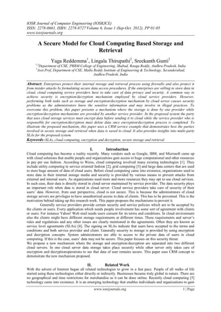 IOSR Journal of Computer Engineering (IOSRJCE)
ISSN: 2278-0661, ISBN: 2278-8727 Volume 6, Issue 1 (Sep-Oct. 2012), PP 01-05
www.iosrjournals.org
www.iosrjournals.org 1 | Page
A Secure Model for Cloud Computing Based Storage and
Retrieval
Yaga Reddemma1
, Lingala Thirupathi2
, Sreekanth Gunti3
1,3
Department of CSE, PRRM College of Engineering, Shabad, Ranga Reddy, Andhra Pradesh, India
2
Asst.Prof, Department of CSE, Malla Reddy Institute of Engineering & Technology, Secunderabad,
Andhra Pradesh, India
Abstract: Enterprises protect their internal storage and retrieval process using firewalls and also protect it
from insider attacks by formulating secure data access procedures. If the enterprises are willing to store data in
cloud, cloud computing service providers have to take care of data privacy and security. A common way to
achieve security is encryption/decryption mechanism employed by cloud service providers. However,
performing both tasks such as storage and encryption/decryption mechanism by cloud server causes security
problems as the administrators know the sensitive information and may involve in illegal practices. To
overcome this problem, this paper presents a mechanism where the storage is done by one provider while
encryption/decryption mechanisms are provided by another service provider. In the proposed system the party
that uses cloud storage services must encrypt data before sending it to cloud while the service provider who is
responsible for encryption/decryption must delete data once encryption/decryption process is completed. To
illustrate the proposed mechanism, this paper uses a CRM service example that demonstrates how the parties
involved in secure storage and retrieval when data is saved to cloud. It also provides insights into multi-party
SLAs for the proposed system.
Keywords–SLAs, cloud computing, encryption and decryption, secure storage and retrieval
I. Introduction
Cloud computing has become a reality recently. Many vendors such as Google, IBM, and Microsoft came up
with cloud solutions that enable people and organizations gain access to huge computational and other resources
in pay per use fashion. According to Weiss, cloud computing involved many existing technologies [1]. They
include utility computing in service oriented fashion [2], grid computing [3] and large data centers that are used
to store huge amount of data of cloud users. Before cloud computing came into existence, organizations used to
store data in their internal storage media and security is provided by various means to prevent attacks from
external and internal users. As organizations need more and more resources they may opt to use cloud services.
In such case, their data is directly stored in cloud server maintained by service provider. The data security plays
an important role when data is stored in cloud server. Cloud service providers take care of security of their
users’ data. However, from user perspective, cloud is not secure. This is because the administrators of cloud
storage servers are privileges to have unauthorized access to data of clients. This has to be prevented. This is the
motivation behind taking up this research work. This paper proposes the mechanisms to prevent it.
Generally service providers provide certain security and service policies which are to be accepted by
the clients or users. Every application which needs people involvement has some sort of agreement with clients
or users. For instance Yahoo! Web mail needs users consent for its terms and conditions. In cloud environment
also the clients might have different storage requirements at different times. These requirements and server’s
rules and regulations and any other issues are clearly mentioned in the agreements. Often they are known as
service level agreements (SLAs) [4]. The signing on SLAs indicate that users have accepted to the terms and
conditions and both service provider and client. Generally security to storage is provided by using encryption
and decryption concepts. System administrators are able to access to the private data of users in cloud
computing. If this is the case, users’ data may not be secure. This paper focuses on this security threat.
We propose a new mechanism where the storage and encryption/decryption are separated into two different
cloud servers. In one cloud server data storage takes place securely while other server only takes care of
encryption and decryptionoperations to see that data of user remains secure. This paper uses CRM concept to
demonstrate the new mechanism proposed.
II. Related Work
With the advent of Internet began all related technologies to grow in a fast pace. People of all walks of life
started using these technologies either directly or indirectly. Businesses became truly global in nature. There are
no geographical and time restrictions for merchandise as it can be done online. Recently cloud computing [5]
technology came into existence. It is an emerging technology that enables individuals and organizations to gain
 