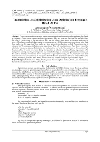 IOSR Journal of Electrical and Electronics Engineering (IOSR-JEEE)
e-ISSN: 2278-1676,p-ISSN: 2320-3331, Volume 6, Issue 1 (May. - Jun. 2013), PP 01-05
www.iosrjournals.org
www.iosrjournals.org 1 | Page
Transmission Loss Minimization Using Optimization Technique
Based On Pso
Sunil Joseph P.1
,C.DineshBalaji2
1. P.G.Student, Paavai Engineering College, Namakkal.
2. Assistant Professor/EEE, Paavai Engineering College, Namakkal
Abstract: Power is generated in generating station, transmitted through transmission line and then distributed
to consumers.Power system consists of three types of buses. They are generator bus, load bus and slack bus.
Each bus is characterized by four parameters. They are bus voltage, phase angle, active power and reactive
power. Thesebuses are classified according to known parameters. Unknown parameters are found using load
flow studies. In this paper load flow studies are done using Newton-Raphson method. Transmission line is
characterized by resistance, inductance and capacitance. This will result in losses. These losses cannot be
eliminated but can be reduced.Optimization is a mathematical tool to find the maximum or the minimum of a
function subject to some constrains. Using lose function as objective functionsubjected togenerator MW,
transformer tapping, reactive power injection and controlled voltage as constrains, optimization technique can
be used to minimize transmission losses. Using this we get optimal value for bus parameters such that
transmission losses are minimum. In this paper Particle Swarm Optimization (PSO) is employed to solve
optimal power flow problems. IEEE 30-bus power systems are used for testing the objective of this paper.
Keywords:Optimal Power Flow (OPF),Penalty factor, Newton-Raphson method,Power Loss Minimization,
Particle Swarm Optimization (PSO),Gbest, Pbest
I. Introduction
Optimization problem was introduction by Carpentier in1962 [1].Optimal power flow is a nonlinear
constrainedand is used in optimization problems of power systems.Particle swarm optimal power flow is used to
minimize the totalfuel cost and to serve the loaddemand for a particular power system while maintaining
minimal loss and the security of the system operation. Theproduction costs of electrical power systems depend
on the type of generating station. If losses are reduced generation can be reduced hence production coast can be
reduced. So taking loss function as objective function optimization is done
II. Optimal Power Flow Problems
2.1 Problem Formulation
The optimal power flow problem is a nonlinear optimization problem and it consists of a nonlinear
objective function subjected to nonlinear constraints.The optimal power flow problem requires the solutionof
nonlinear equations, describing optimal and/or secure operation of power systems. The general optimalpower
flow problem can be expressed as
Minimize f(x)
Subjected to g(x) = 0, equality constrain
h(x) ≤ 0, inequality constrain
By converting both equality and inequality constraints into penalty terms and therefore added toform
the penalty function as described in (1) and (2)
p(x)=f(x)+α(x) (1)
α(x)ρ{g(x)2
+[max(0,h(x))]2
}(2)
where:
p(x) is the penalty function
α(x)is the penalty termπλ
ρis the penalty factor
By using a concept of the penalty method [13], theconstrained optimization problem is transformed
intoan unconstrained optimization problem.
 