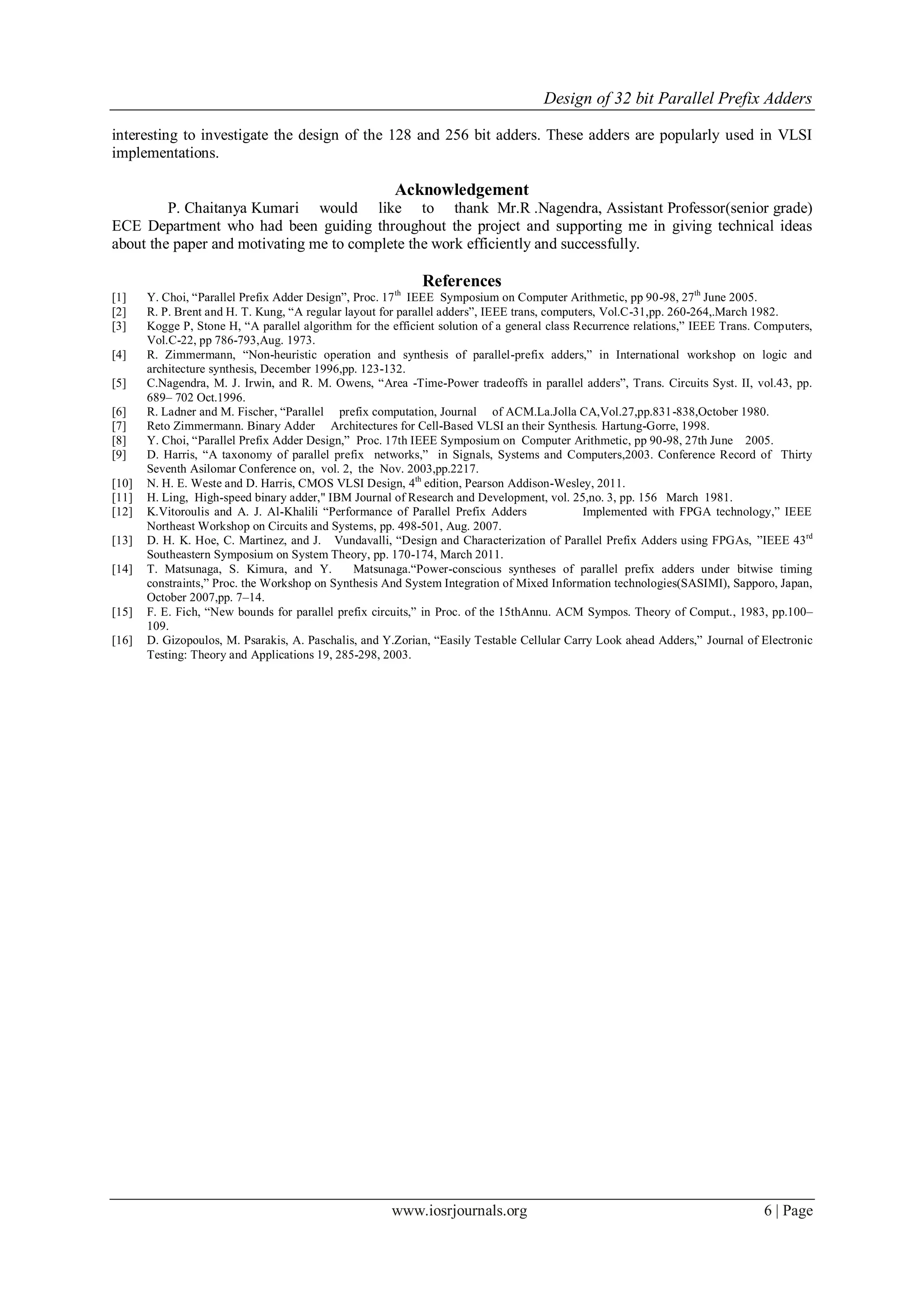 Design of 32 bit Parallel Prefix Adders
www.iosrjournals.org 6 | Page
interesting to investigate the design of the 128 and 256 bit adders. These adders are popularly used in VLSI
implementations.
Acknowledgement
P. Chaitanya Kumari would like to thank Mr.R .Nagendra, Assistant Professor(senior grade)
ECE Department who had been guiding throughout the project and supporting me in giving technical ideas
about the paper and motivating me to complete the work efficiently and successfully.
References
[1] Y. Choi, “Parallel Prefix Adder Design”, Proc. 17th
IEEE Symposium on Computer Arithmetic, pp 90-98, 27th
June 2005.
[2] R. P. Brent and H. T. Kung, “A regular layout for parallel adders”, IEEE trans, computers, Vol.C-31,pp. 260-264,.March 1982.
[3] Kogge P, Stone H, “A parallel algorithm for the efficient solution of a general class Recurrence relations,” IEEE Trans. Computers,
Vol.C-22, pp 786-793,Aug. 1973.
[4] R. Zimmermann, “Non-heuristic operation and synthesis of parallel-prefix adders,” in International workshop on logic and
architecture synthesis, December 1996,pp. 123-132.
[5] C.Nagendra, M. J. Irwin, and R. M. Owens, “Area -Time-Power tradeoffs in parallel adders”, Trans. Circuits Syst. II, vol.43, pp.
689– 702 Oct.1996.
[6] R. Ladner and M. Fischer, “Parallel prefix computation, Journal of ACM.La.Jolla CA,Vol.27,pp.831-838,October 1980.
[7] Reto Zimmermann. Binary Adder Architectures for Cell-Based VLSI an their Synthesis. Hartung-Gorre, 1998.
[8] Y. Choi, “Parallel Prefix Adder Design,” Proc. 17th IEEE Symposium on Computer Arithmetic, pp 90-98, 27th June 2005.
[9] D. Harris, “A taxonomy of parallel prefix networks,” in Signals, Systems and Computers,2003. Conference Record of Thirty
Seventh Asilomar Conference on, vol. 2, the Nov. 2003,pp.2217.
[10] N. H. E. Weste and D. Harris, CMOS VLSI Design, 4th
edition, Pearson Addison-Wesley, 2011.
[11] H. Ling, High-speed binary adder," IBM Journal of Research and Development, vol. 25,no. 3, pp. 156 March 1981.
[12] K.Vitoroulis and A. J. Al-Khalili “Performance of Parallel Prefix Adders Implemented with FPGA technology,” IEEE
Northeast Workshop on Circuits and Systems, pp. 498-501, Aug. 2007.
[13] D. H. K. Hoe, C. Martinez, and J. Vundavalli, “Design and Characterization of Parallel Prefix Adders using FPGAs, ”IEEE 43rd
Southeastern Symposium on System Theory, pp. 170-174, March 2011.
[14] T. Matsunaga, S. Kimura, and Y. Matsunaga.“Power-conscious syntheses of parallel prefix adders under bitwise timing
constraints,” Proc. the Workshop on Synthesis And System Integration of Mixed Information technologies(SASIMI), Sapporo, Japan,
October 2007,pp. 7–14.
[15] F. E. Fich, “New bounds for parallel prefix circuits,” in Proc. of the 15thAnnu. ACM Sympos. Theory of Comput., 1983, pp.100–
109.
[16] D. Gizopoulos, M. Psarakis, A. Paschalis, and Y.Zorian, “Easily Testable Cellular Carry Look ahead Adders,” Journal of Electronic
Testing: Theory and Applications 19, 285-298, 2003.
 