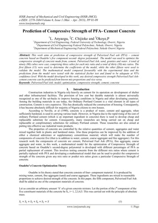 IOSR Journal of Mechanical and Civil Engineering (IOSR-JMCE)
e-ISSN: 2278-1684 Volume 6, Issue 1 (Mar. - Apr. 2013), PP 01-09
www.iosrjournals.org
www.iosrjournals.org 1 | Page
Prediction of Compressive Strength of PFA- Cement Concrete
1
L. Anyaogu, 2
C. Chijioke and 3
Okoye,P
1
Department of Civil Engineering, Federal University of Technology, Owerri, Nigeria
2,
Department of Civil Engineering Federal Polytechnic, Nekede, Owerri, Nigeria
3
Department of Mechanical Engineering Federal Polytechnic Nekede Owerri Nigeria
Abstract: This work aims at prediction of compressive strength of Pulverised Fuel ash (PFA) – cement
concrete based on Osadebe’s five component second- degree polynomial. The model was used to optimize the
compressive strength of concrete made from, cement, Pulverised Fuel Ash, sand, granites and water. A total of
ninety (90) cubes were cast, comprising three cubes for each mix ratio and a total of thirty (30) mix ratios. The
first fifteen (15) were used to determine the coefficients of the model, while the other fifteen were used to
validate the model. The mathematical model compared favourably with the experimental data and the
predictions from the model were tested with the statistical fischer test and found to be adequate at 95%
confidence level. With the model developed in this work, any desired compressive strength Pulverised Fuel Ash-
cement concrete can be predicted from known mix proportions and vice versa.
Keywords: Pulverised Fuel Ash; model; optimization; compressive strength; cement; concrete
I. Introduction
Construction industries in Nigeria rely heavily on cement for its operation on development of shelter
and other infrastructural facilities. The provision of low cost but durable materials is almost universally
recognized as one of the set-backs to improve housing conditions in Nigeria and other developing countries.
Among the building materials in use today, the Ordinary Portland Cement is a vital element in all types of
construction. Cement is very expensive. This has drastically reduced the construction of housing. Consequently,
it has become absolutely difficult for majority of Nigeria citizens to own houses.
According to Neville, et al (1990), concrete is a product of water, cement and aggregate, when
sufficiently hardened, is used in carrying various loads .However, in Nigeria due to the rapid rising of the cost of
ordinary Portland cement (which is an important ingredient in concrete) there is need to develop cheap and
replaceable substitute for cement. Consequently, many researches are being carried out on cheap and
replaceable or complimentary substitutes for ordinary Portland cement. These researches are also aimed at
putting into effective use industrial waste products.
The properties of concrete are controlled by the relative quantities of cement, aggregates and water
mixed together both in plastic and hardened states. Also these properties can be improved by the addition of
either a chemical admixture or supplementary cementitious material, which will make the number of
components of concrete five (that is in addition to water, cement, coarse aggregate and fine aggregate). For this
research work the components of concrete are cement, Pulverised Fuel Ash (PFA), fine aggregate, coarse
aggregate and water, in this work, a mathematical model for the optimization of Compressive Strength of
concrete based on Osadebe‟s second-degree polynomial is developed with different percentages of PFA as
partial replacement of cement. This involves testing concrete from the different mix ratios where cement is
partially replaced with PFA and developing a mathematical model that can be used to predict the compressive
strength of the concrete given any mix ratio or predict mix ratios given a particular Compressive Strength of
concrete.
Osadebe’s Concrete Optimization Theory
Osadebe in his theory stated that concrete consists of four- component material. It is produced by
mixing water, cement, fine aggregate (sand) and coarse aggregate. These ingredients are mixed in reasonable
proportions to achieve desired strength of the concrete. In this paper, the fifth component, Pulverised Fuel Ash
shall be added as one of the component materials of concrete.
Let us consider an arbitrary amount „S‟ of a given concrete mixture. Let the portion of the ith
component of the
five constituent materials of the concrete be Si, i= 1, 2,3,4,5. This was carried out with the principle of absolute
mass.
𝑆1 + 𝑆2 + 𝑆3 + 𝑆4 + 𝑆5 = 𝑆 (1)
 