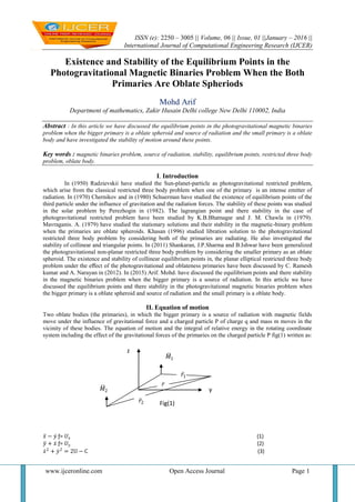 ISSN (e): 2250 – 3005 || Volume, 06 || Issue, 01 ||January – 2016 ||
International Journal of Computational Engineering Research (IJCER)
www.ijceronline.com Open Access Journal Page 1
Existence and Stability of the Equilibrium Points in the
Photogravitational Magnetic Binaries Problem When the Both
Primaries Are Oblate Spheriods
Mohd Arif
Department of mathematics, Zakir Husain Delhi college New Delhi 110002, India
Abstract : In this article we have discussed the equilibrium points in the photogravitational magnetic binaries
problem when the bigger primary is a oblate spheroid and source of radiation and the small primary is a oblate
body and have investigated the stability of motion around these points.
Key words : magnetic binaries problem, source of radiation, stability, equilibrium points, restricted three body
problem, oblate body.
I. Introduction
In (1950) Radzievskii have studied the Sun-planet-particle as photogravitational restricted problem,
which arise from the classical restricted three body problem when one of the primary is an intense emitter of
radiation. In (1970) Chernikov and in (1980) Schuerman have studied the existence of equilibrium points of the
third particle under the influence of gravitation and the radiation forces. The stability of these points was studied
in the solar problem by Perezhogin in (1982). The lagrangian point and there stability in the case of
photogravitational restricted problem have been studied by K.B.Bhatnagar and J. M. Chawla in (1979).
Mavraganis. A. (1979) have studied the stationary solutions and their stability in the magnetic-binary problem
when the primaries are oblate spheroids. Khasan (1996) studied libration solution to the photogravitational
restricted three body problem by considering both of the primaries are radiating. He also investigated the
stability of collinear and triangular points. In (2011) Shankaran, J.P.Sharma and B.Ishwar have been generalized
the photogravitational non-planar restricted three body problem by considering the smaller primary as an oblate
spheroid. The existence and stability of collinear equilibrium points in, the planar elliptical restricted three body
problem under the eﬀect of the photogravitational and oblateness primaries have been discussed by C. Ramesh
kumar and A. Narayan in (2012). In (2015) Arif. Mohd. have discussed the equilibrium points and there stability
in the magnetic binaries problem when the bigger primary is a source of radiation. In this article we have
discussed the equilibrium points and there stability in the photogravitational magnetic binaries problem when
the bigger primary is a oblate spheroid and source of radiation and the small primary is a oblate body.
II. Equation of motion
Two oblate bodies (the primaries), in which the bigger primary is a source of radiation with magnetic fields
move under the influence of gravitational force and a charged particle P of charge q and mass m moves in the
vicinity of these bodies. The equation of motion and the integral of relative energy in the rotating coordinate
system including the effect of the gravitational forces of the primaries on the charged particle P fig(1) written as:
𝑥 − 𝑦 ƒ= 𝑈𝑥 (1)
𝑦 + 𝑥 ƒ= 𝑈𝑦 (2)
𝑥2
+ 𝑦2
= 2U − C (3)
y
𝑀1
𝑀2
𝑟2
𝑟1
𝑟
z
Fig(1)
 