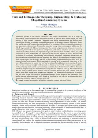 ISSN (e): 2250 – 3005 || Volume, 06 || Issue, 12|| December – 2016 ||
International Journal of Computational Engineering Research (IJCER)
www.ijceronline.com Open Access Journal Page 1
Tools and Techniques for Designing, Implementing, & Evaluating
Ubiquitous Computing Systems
Afreen Bhumgara
NowrosjeeWadia College, Pune, India
I. INTRODUCTION
This section introduces us to the research study. It consists of background of the research, significance of the
research, research rationale, scope, questions, hypotheses, aim, and objectives.
A. Background of the Research
Technological innovation in the information technology sector has prompted corporations to invest in ubiquitous
computing. However, measures put towards implementation of ubiquitous computing have encountered some
difficulties since web designers tend to have limited understanding on the functionality of ubiquitous computing
systems and tailor make designs anchored on ensuring effective performance of these systems. For instance
issues related to sensing and scale is responsible for causing ubiquitous computing systems to resist iteration
prototype creation, and ecologically valid evaluation. In order for software developers to create prototypes
aimed at ensuring that ubiquitous computing systems are robust and capable of handling ambiguities likely to
manifest themselves in the system by putting the data collected into good use.
With efficiency and accuracy being many of the goals in today's modern world, ubiquitous computing system
has gone forth to be developed. To many, ubiquitous computing systems are also known as pervasive systems.
Ubiquitous systems are technologies that embed microprocessors into everyday usable gadgets such as the
mobile phone among others. In history, initially, such gadgets would not be able to perform the kind of activities
that they are performing today. Thanks to research and evolution, the embedding of microprocessors into
various gadgets has ensured that information and communication among users is swift and efficient. A key
technology playing a major role in ubiquitous computing systems is the internet, especially the use of wireless
ABSTRACT
Interactive systems in the mobile, ubiquitous and virtual environments are at a stage of
development where designers and developers are keen to find out more about design, use, and
usability of these systems. Ubiquitous Computing is the design, implementation and usability that
highlight the theories, techniques, tools and best practices in these environments. This paper shows
that usable and useful systems that can be achieved in ways that will improve usability to enhance
user experience. Research on the usability issues for young children, teenagers, adults and the
elderly is presented with different techniques for the mobile, ubiquitous and virtual environments.
Interactive frameworks in the portable, omnipresent, and virtual situations are at a phase of
advancement where creators and engineers are quick to discover more about the outline, use, and
ease of use of these frameworks. The objective of this research paper is to assess the tools and
techniques for designing, implementing, and evaluating ubiquitous computing systems used by
developers so as to formulate practical solutions that address the functionality of these systems.
Ideal systems ensure that designers are able to develop and predict usability of systems at all the
stages of virtual environments. This is particularly essential as it increases the experience of the
users. This requires one to use the best tool and techniques backed by theories to practice the same.
However this varies across different fields such as ubiquitous and mobile environments. In addition
all the computing tools have to share visionary tools that allow them to network while at the same
time they are processing and distinctively modeling the user interface. Some of the main methods
that are used for smart devices include tools such as tabs, boards and pads. Various tools are
usually used in the design of the works of the computer. The need to select appropriate techniques
that will allow for the efficient use of the chosen techniques for the devices is thus a necessity. This
implies that the selection of such tools should be based on set out effective techniques that have
been tested so that the required output is achieved.
Keywords: persuasive computing, ubiquitous computing systems, internet of things
 