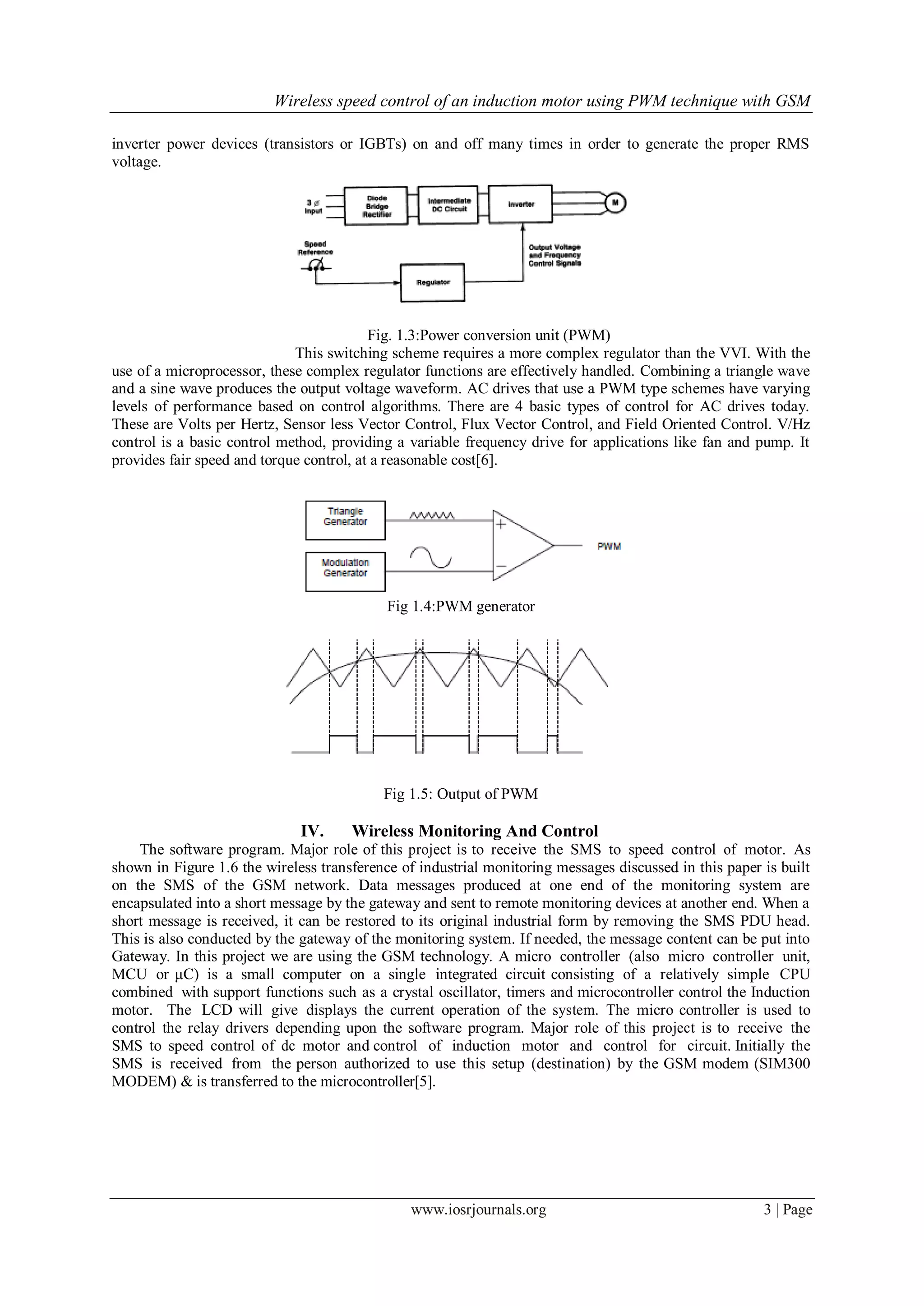Wireless speed control of an induction motor using PWM technique with GSM
www.iosrjournals.org 3 | Page
inverter power devices (transistors or IGBTs) on and off many times in order to generate the proper RMS
voltage.
Fig. 1.3:Power conversion unit (PWM)
This switching scheme requires a more complex regulator than the VVI. With the
use of a microprocessor, these complex regulator functions are effectively handled. Combining a triangle wave
and a sine wave produces the output voltage waveform. AC drives that use a PWM type schemes have varying
levels of performance based on control algorithms. There are 4 basic types of control for AC drives today.
These are Volts per Hertz, Sensor less Vector Control, Flux Vector Control, and Field Oriented Control. V/Hz
control is a basic control method, providing a variable frequency drive for applications like fan and pump. It
provides fair speed and torque control, at a reasonable cost[6].
Fig 1.4:PWM generator
Fig 1.5: Output of PWM
IV. Wireless Monitoring And Control
The software program. Major role of this project is to receive the SMS to speed control of motor. As
shown in Figure 1.6 the wireless transference of industrial monitoring messages discussed in this paper is built
on the SMS of the GSM network. Data messages produced at one end of the monitoring system are
encapsulated into a short message by the gateway and sent to remote monitoring devices at another end. When a
short message is received, it can be restored to its original industrial form by removing the SMS PDU head.
This is also conducted by the gateway of the monitoring system. If needed, the message content can be put into
Gateway. In this project we are using the GSM technology. A micro controller (also micro controller unit,
MCU or μC) is a small computer on a single integrated circuit consisting of a relatively simple CPU
combined with support functions such as a crystal oscillator, timers and microcontroller control the Induction
motor. The LCD will give displays the current operation of the system. The micro controller is used to
control the relay drivers depending upon the software program. Major role of this project is to receive the
SMS to speed control of dc motor and control of induction motor and control for circuit. Initially the
SMS is received from the person authorized to use this setup (destination) by the GSM modem (SIM300
MODEM) & is transferred to the microcontroller[5].
 