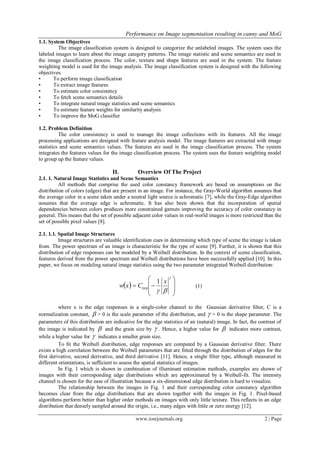 Performance on Image segmentation resulting in canny and MoG
www.iosrjournals.org 2 | Page
1.1. System Objectives
The image classification system is designed to categorize the unlabeled images. The system uses the
labeled images to learn about the image category patterns. The image statistic and scene semantics are used in
the image classification process. The color, texture and shape features are used in the system. The feature
weighting model is used for the image analysis. The image classification system is designed with the following
objectives.
• To perform image classification
• To extract image features
• To estimate color consistency
• To fetch scene semantics details
• To integrate natural image statistics and scene semantics
• To estimate feature weights for similarity analysis
• To improve the MoG classifier
1.2. Problem Definition
The color consistency is used to manage the image collections with its features. All the image
processing applications are designed with feature analysis model. The image features are extracted with image
statistics and scene semantics values. The features are used in the image classification process. The system
integrates the features values for the image classification process. The system uses the feature weighting model
to group up the feature values.
II. Overview Of The Project
2.1. 1. Natural Image Statistics and Scene Semantics
All methods that comprise the used color constancy framework are based on assumptions on the
distribution of colors (edges) that are present in an image. For instance, the Gray-World algorithm assumes that
the average color in a scene taken under a neutral light source is achromatic [7], while the Gray-Edge algorithm
assumes that the average edge is achromatic. It has also been shown that the incorporation of spatial
dependencies between colors produces more constrained gamuts improving the accuracy of color constancy in
general. This means that the set of possible adjacent color values in real-world images is more restricted than the
set of possible pixel values [8].
2.1. 1.1. Spatial Image Structures
Image structures are valuable identification cues in determining which type of scene the image is taken
from. The power spectrum of an image is characteristic for the type of scene [9]. Further, it is shown that this
distribution of edge responses can be modeled by a Weibull distribution. In the context of scene classification,
features derived from the power spectrum and Weibull distributions have been successfully applied [10]. In this
paper, we focus on modeling natural image statistics using the two parameter integrated Weibull distribution:
  










x
Cxw
1
exp (1)
where x is the edge responses in a single-color channel to the Gaussian derivative filter, C is a
normalization constant,  > 0 is the scale parameter of the distribution, and  > 0 is the shape parameter. The
parameters of this distribution are indicative for the edge statistics of an (natural) image. In fact, the contrast of
the image is indicated by  and the grain size by  . Hence, a higher value for  indicates more contrast,
while a higher value for  indicates a smaller grain size.
To fit the Weibull distribution, edge responses are computed by a Gaussian derivative filter. There
exists a high correlation between the Weibull parameters that are fitted through the distribution of edges for the
first derivative, second derivative, and third derivative [11]. Hence, a single filter type, although measured in
different orientations, is sufficient to assess the spatial statistics of images.
In Fig. 1 which is shown in combination of illuminant estimation methods, examples are shown of
images with their corresponding edge distributions which are approximated by a Weibull-fit. The intensity
channel is chosen for the ease of illustration because a six-dimensional edge distribution is hard to visualize.
The relationship between the images in Fig. 1 and their corresponding color constancy algorithm
becomes clear from the edge distributions that are shown together with the images in Fig. 1. Pixel-based
algorithms perform better than higher order methods on images with only little texture. This reflects in an edge
distribution that densely sampled around the origin, i.e., many edges with little or zero energy [12].
 