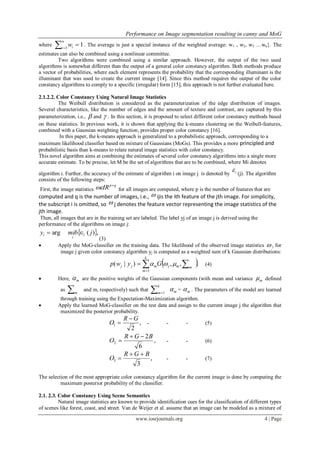 Performance on Image segmentation resulting in canny and MoG
www.iosrjournals.org 4 | Page
where 

n
i iw1
1. The average is just a special instance of the weighted average: w1 , w2, w3 …wn}. The
estimates can also be combined using a nonlinear committee.
Two algorithms were combined using a similar approach. However, the output of the two used
algorithms is somewhat different than the output of a general color constancy algorithm. Both methods produce
a vector of probabilities, where each element represents the probability that the corresponding illuminant is the
illuminant that was used to create the current image [14]. Since this method requires the output of the color
constancy algorithms to comply to a specific (irregular) form [15], this approach is not further evaluated here.
2.1.2.2. Color Constancy Using Natural Image Statistics
The Weibull distribution is considered as the parameterization of the edge distribution of images.
Several characteristics, like the number of edges and the amount of texture and contrast, are captured by this
parameterization, i.e.,  and  . In this section, it is proposed to select different color constancy methods based
on these statistics. In previous work, it is shown that applying the k-means clustering on the Weibull-features,
combined with a Gaussian weighting function, provides proper color constancy [16].
In this paper, the k-means approach is generalized to a probabilistic approach, corresponding to a
maximum likelihood classifier based on mixture of Gaussians (MoGs). This provides a more principled and
probabilistic basis than k-means to relate natural image statistics with color constancy.
This novel algorithm aims at combining the estimates of several color constancy algorithms into a single more
accurate estimate. To be precise, let M be the set of algorithms that are to be combined, where Mi denotes
algorithm i. Further, the accuracy of the estimate of algorithm i on image j is denoted by i (j). The algorithm
consists of the following steps:
First, the image statistics
qp
IR 
 for all images are computed, where p is the number of features that are
computed and q is the number of images, i.e.,  ijis the ith feature of the jth image. For simplicity,
the subscript i is omitted, so  j denotes the feature vector representing the image statistics of the
jth image.
Then, all images that are in the training set are labeled. The label yj of an image j is derived using the
performance of the algorithms on image j:
 ,)(arg jmiby i
i
i 
(3)
 Apply the MoG-classifier on the training data. The likelihood of the observed image statistics  j for
image j given color constancy algorithm yj is computed as a weighted sum of k Gaussian distributions:
 .,,)|(
1
 

k
m
mmjmjj Gywp  (4)
 Here, m are the positive weights of the Gaussian components (with mean and variance m defined
as m
and m, respectively) such that  
k
m 1 m = m . The parameters of the model are learned
through training using the Expectation-Maximization algorithm.
 Apply the learned MoG-classifier on the test data and assign to the current image j the algorithm that
maximized the posterior probability.
,
2
1
GR
O

 - - - (5)
,
6
2
2
BGR
O

 - - (6)
,
3
3
BGR
O

 - - (7)
The selection of the most appropriate color constancy algorithm for the current image is done by computing the
maximum posterior probability of the classifier.
2.1. 2.3. Color Constancy Using Scene Semantics
Natural image statistics are known to provide identification cues for the classification of different types
of scenes like forest, coast, and street. Van de Weijer et al. assume that an image can be modeled as a mixture of
 