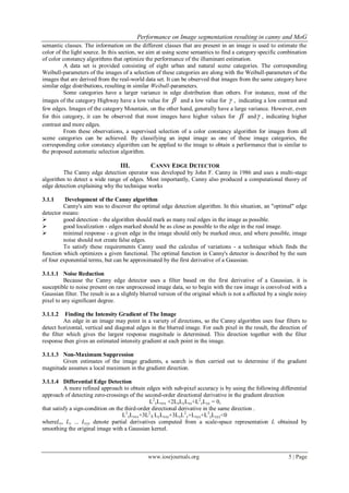 Performance on Image segmentation resulting in canny and MoG
www.iosrjournals.org 5 | Page
semantic classes. The information on the different classes that are present in an image is used to estimate the
color of the light source. In this section, we aim at using scene semantics to find a category specific combination
of color constancy algorithms that optimize the performance of the illuminant estimation.
A data set is provided consisting of eight urban and natural scene categories. The corresponding
Weibull-parameters of the images of a selection of these categories are along with the Weibull-parameters of the
images that are derived from the real-world data set. It can be observed that images from the same category have
similar edge distributions, resulting in similar Weibull-parameters.
Some categories have a larger variance in edge distribution than others. For instance, most of the
images of the category Highway have a low value for  and a low value for  , indicating a low contrast and
few edges. Images of the category Mountain, on the other hand, generally have a large variance. However, even
for this category, it can be observed that most images have higher values for  and , indicating higher
contrast and more edges.
From these observations, a supervised selection of a color constancy algorithm for images from all
scene categories can be achieved. By classifying an input image as one of these image categories, the
corresponding color constancy algorithm can be applied to the image to obtain a performance that is similar to
the proposed automatic selection algorithm.
III. CANNY EDGE DETECTOR
The Canny edge detection operator was developed by John F. Canny in 1986 and uses a multi-stage
algorithm to detect a wide range of edges. Most importantly, Canny also produced a computational theory of
edge detection explaining why the technique works
3.1.1 Development of the Canny algorithm
Canny's aim was to discover the optimal edge detection algorithm. In this situation, an "optimal" edge
detector means:
 good detection - the algorithm should mark as many real edges in the image as possible.
 good localization - edges marked should be as close as possible to the edge in the real image.
 minimal response - a given edge in the image should only be marked once, and where possible, image
noise should not create false edges.
To satisfy these requirements Canny used the calculus of variations - a technique which finds the
function which optimizes a given functional. The optimal function in Canny's detector is described by the sum
of four exponential terms, but can be approximated by the first derivative of a Gaussian.
3.1.1.1 Noise Reduction
Because the Canny edge detector uses a filter based on the first derivative of a Gaussian, it is
susceptible to noise present on raw unprocessed image data, so to begin with the raw image is convolved with a
Gaussian filter. The result is as a slightly blurred version of the original which is not a affected by a single noisy
pixel to any significant degree.
3.1.1.2 Finding the Intensity Gradient of The Image
An edge in an image may point in a variety of directions, so the Canny algorithm uses four filters to
detect horizontal, vertical and diagonal edges in the blurred image. For each pixel in the result, the direction of
the filter which gives the largest response magnitude is determined. This direction together with the filter
response then gives an estimated intensity gradient at each point in the image.
3.1.1.3 Non-Maximum Suppression
Given estimates of the image gradients, a search is then carried out to determine if the gradient
magnitude assumes a local maximum in the gradient direction.
3.1.1.4 Differential Edge Detection
A more refined approach to obtain edges with sub-pixel accuracy is by using the following differential
approach of detecting zero-crossings of the second-order directional derivative in the gradient direction
L2
xLxxx +2LxLyLxy+L2
yLyy = 0,
that satisfy a sign-condition on the third-order directional derivative in the same direction .
L3
xLxxx+3L2
X LyLxxy+3LxL2
y+Lxyy+L3
yLyyy<0
whereLx, Ly ... Lyyy denote partial derivatives computed from a scale-space representation L obtained by
smoothing the original image with a Gaussian kernel.
 
