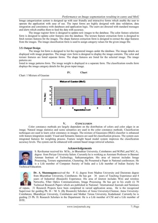 Performance on Image segmentation resulting in canny and MoG
www.iosrjournals.org 7 | Page
Image categorization system is designed up with user friendly and interactive forms which enable the user to
operate the application with ease of use. The input forms are highly designed with data validation, data
integration and consistency with databases and application logic. The users are directed with standard messages
and alerts which enables them to feed the data with accuracy.
The image register form is designed to update new images to the database. The color feature selection
form is designed to update color features into the database. The texture feature extraction form is designed to
fetch texture features for the images. The shape features extraction form is designed to extract the edge features
from the images. The image classification form is used to assign category values for the given image file.
3.5. Output Design
The image list form is designed to list the registered images under the database. The image details are
displayed with image properties. The image view form is designed to display the image contents. The color and
texture features are listed separate forms. The shape features are listed for the selected image. The image
patterns are
listed in image patterns form. The image weight is displayed in a separate form. The classification results form
displays the image category details for the given input image.
IV. Chart
Chart: 1 Mixture of Guasian
V. CONCLUSION
Color constancy methods are largely dependent on the distribution of colors and color edges in an
image. Natural image statistics and scene semantics are used in the color constancy methods. Classification
techniques are used to learn color constancy in images. The mixture of Gaussians (MoG) classifier is enhanced
with feature integration model. Visual and Semantic features are used for classification process. The system uses
integrated features for weighting process. Feature weight based model system improves the classification
accuracy levels. The system can be enhanced with content based image retrieval schemes.
Acknowledgements
S. Ravikumar received his M.Sc., in Bharathiar University, Coimbatore and M.Phil.,and M.C.A.,
degree from Periyar University Salem. Currently he is working as Assistant Professor in Bannari
Amman Institute of Technology, Sathyamangalam. His area of interest includes Image
Processing, Texture segmentation, Clustering. He Presented a Paper in National conferences. He
is a Life member of Computer Society of India and a Life member of Indian Society for
Technical Education.
Dr. A. Shanmugamreceived the P. G. degree from Madras University and Doctorate degree
from Bharathiar University, Coimbatore. He has got 36 years of Teaching Experience and 4
years of Industrial (Research) Experience. His area of interest includes Wire and wireless
Networks, Fiber Optics Communications, Image Processing. He has got to his credit (i) 70
Technical Research Papers which are published in National / International Journals and Seminars
of repute, 31 Research Projects have been completed in varied application areas, He is the recognized
Supervisor for guiding Ph. D. / M. S. (By Research) Scholars of Anna University-Chennai, Anna University-
Coimbatore, Bharathiyar University, Coimbatore and Mother Teresa University, Kodaikanal. Currently he is
guiding 23 Ph. D. Research Scholars in the Department. He is a Life member of CSI and a Life member of
ISTE.
 