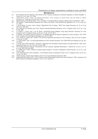 Performance on Image segmentation resulting in canny and MoG
www.iosrjournals.org 8 | Page
REFERENCES
[1] P.B. Delahunt and D.H. Brainard, “Does Human Color Constancy Incorporate the Statistical Regularity of Natural Daylight?” J.
Vision, vol. 4, no. 2, pp. 57-81, 2004.
[2] Kinjiroamano, david h. Foster, and sérgiom.c.Nascimento, “Color constancy in natural scenes with and without an explicit
illuminant cue” Cambridge University Press, 2006.
[3] KatjaNummiaro, Esther Koller-Meier, Tom´aˇs Svoboda, “Color-Based Object Tracking in Multi-Camera Environments” ,2004.
[4] S.D. Hordley, “Scene Illuminant Estimation: Past, Present, and Future,” Color Research and Application, vol. 31, no. 4, pp. 303-
314, 2006.
[5] J. van de Weijer, T. Gevers, and A. Gijsenij, “Edge-Based Color Constancy,” IEEE Trans. Image Processing, vol. 16, no. 9, pp.
2207-2214, Sept. 2007.
[6] G.D. Finlayson, S.D. Hordley, and I. Tastl, “Gamut Constrained Illuminant Estimation,” Int’l J. Computer Vision, vol. 67, no. 1, pp.
93-109, 2006.
[7] A. Gijsenij, T. Gevers, and J. van de Weijer, “Generalized Gamut Mapping Using Image Derivative Structures for Color
Constancy,” Int’l J. Computer Vision, vol. 86, nos. 2/3, pp. 127-139, 2010.
[8] G. Schaefer, S.D. Hordley, and G.D. Finlayson, “A Combined Physical and Statistical Approach to Colour Constancy,” Proc. IEEE
Conf. Computer Vision and Pattern Recognition, pp. 148-153, 2005.
[9] H.Y. Chong, S.J. Gortler, and T. Zickler, “The Von Kries Hypothesis and a Basis for Color Constancy,” Proc. Int’l Conf. Computer
Vision, pp. 1-8, 2007.
[10] F. Ciurea and B.V. Funt, “A Large Image Database for Color Constancy Research,” Proc. IS&T/SID Color Imaging Conf., pp. 160-
164, 2003.
[11] T. Gevers and A.W.M. Smeulders, “Pictoseek: Combining Color and Shape Invariant Features for Image Retrieval,” IEEE Trans.
Image Processing, vol. 9, no. 1, pp. 102-119, Jan. 2000.
[12] S.D. Hordley and G.D. Finlayson, “Reevaluation of Color Constancy Algorithm Performance,” J. Optical Soc. of Am. A, vol. 23,
no. 5, pp. 1008-1020, May 2006.
[13] A. Torralba and A. Oliva, “Statistics of Natural Image Categories,” Network: Computation in Neural Systems, vol. 14, no. 3, pp.
391-412, 2003.
[14] J.-M. Geusebroek and A.W.M. Smeulders, “A Six-Stimulus Theory for Stochastic Texture,” Int’l J. Computer Vision, vol. 62, nos.
1/2, pp. 7-16, 2005.
[15] Shoji Tominaga, “Natural Image Database and Its Use For Scene Illuminant Estimation” 2003.
[16] ArjanGijsenij and Theo Gevers, “Color Constancy Using Natural Image Statistics and Scene Semantics” IEEE Transactions On
Pattern Analysis And Machine Intelligence, Vol. 33, No. 4, April 2011.
 